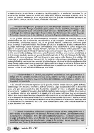 16Septiembre-2013 nº 211
autoconocimiento, el autocontrol, la autoestima, la automotivación y la superación de errores. En los
entrenadores requiere implicación a nivel de comunicación, empatía, asertividad y respeto hacia los
demás, ya que una metodología activa exige de los jugadores y de los entrenadores que tengan en
cuenta no sólo los aspectos técnicos sino también los personales.
C.- Una de las incongruencias que se dan muy a menudo consiste en achacar cada método a un
entrenador. Como he dicho ya muchísimas veces, y ahora vuelvo a recordarlo, el método no está
en cada entrenador. No existe un método Guardiola o Wenger o Benítez o Mourinho o Férguson. La
metodología debe partir de los principios fundamentales del entrenamiento y del análisis del juego,
llevándose a cabo a través de los modelos de entrenamiento y los métodos de enseñanza.
F.- Los grandes principios del entrenamiento son universales, en todos los manuales básicos del
entrenamiento de todo el mundo se hace referencia a los conceptos, características, ventajas e
inconvenientes, aplicaciones prácticas, etc., de los grandes métodos. Siendo cada entrenador quien
luego construye su propio modelo de intervención, con un poco de cada uno de ellos, hasta conformar
su propia metodología o estilo de enseñar (el método nos ayuda a determinar el camino a seguir para
obtener eficazmente las metas fijadas). Asimismo, teniendo en cuenta la contextualización de ese
entrenamiento (a las características diversas de los jugadores en relación a su nivel de condición físico-
motriz, conocimientos tácticos y motivación, a unas finalidades del club, a unos recursos y materiales, a
la dinámica de resultados que se van generando cada temporada…). Todo ello hace que el entrenador,
desde su estilo personal, reajuste y afine continuamente su programa (debe disponer de la brújula y del
mapa que le van orientando en ese camino). No obstante, este proceso metodológico no sólo se
desarrolla desde la experiencia, para aprender y mejorar hay que valerse de la reflexión y de la autocrítica
diaria. Para lo cual precisamos de un equipo de trabajo colaborativo donde se comparta, de forma abierta
y críticamente, lo bueno y lo malo de cada día, debiendo estar preparados para aceptar los errores y sin
miedo a innovar, en una realidad cambiante que es el fútbol.
C.- La verdadera táctica en el fútbol se produce por las decisiones que cada jugador toma en el
campo ante las variadas circunstancias que se le presentan durante el juego. Esta toma de
decisiones puede desarrollarse muy bien mediante los métodos de enseñanza que se utilicen en el
proceso de entrenamiento.
F.- La toma de decisiones es el proceso por el que una persona, en este caso un jugador de fútbol,
debe escoger entre dos o más alternativas. Sobre el terreno de juego, la capacidad de toma de decisiones
exige una gran atención selectiva para facilitar la percepción previa de la situación de juego, su
procesamiento y su posterior ejecución. Cuando tratemos la toma de decisiones en fútbol debemos tener
en cuenta que estamos ante un deporte de equipo, ante una acción motriz que tiene un componente
táctico, ante situaciones en las que un atacante tiene la oposición de un contrario que dificulta su elección,
ante la necesidad de desarrollar el factor técnico que facilite la superación del contrario, ante la necesidad
de desarrollar el factor físico que permita la realización de las acciones técnicas a máxima velocidad, ante
la necesidad de controlar el estado emocional y ante la observación de las condiciones del espacio en el
que se desarrolla cada acción.
C.- El fútbol es un deporte de colaboración y oposición directas. Es decir, cada jugador tiene el
apoyo directo de sus compañeros y la oposición directa de los adversarios. Con la colaboración de
sus compañeros y la oposición de los adversarios debe tomar decisiones constantemente durante
el juego, tanto con balón como sin él. Además, tiene que considerar las referencias del juego, que
son el balón, los compañeros, los adversarios y la zona del campo en que se encuentre, y está
sometido a unas Reglas de Juego que enmarcan todas sus acciones.
 