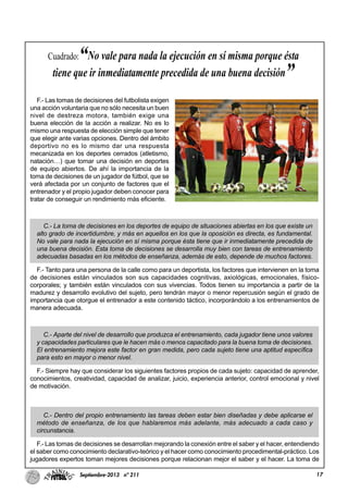 17Septiembre-2013 nº 211
F.- Las tomas de decisiones del futbolista exigen
una acción voluntaria que no sólo necesita un buen
nivel de destreza motora, también exige una
buena elección de la acción a realizar. No es lo
mismo una respuesta de elección simple que tener
que elegir ante varias opciones. Dentro del ámbito
deportivo no es lo mismo dar una respuesta
mecanizada en los deportes cerrados (atletismo,
natación…) que tomar una decisión en deportes
de equipo abiertos. De ahí la importancia de la
toma de decisiones de un jugador de fútbol, que se
verá afectada por un conjunto de factores que el
entrenador y el propio jugador deben conocer para
tratar de conseguir un rendimiento más eficiente.
C.- La toma de decisiones en los deportes de equipo de situaciones abiertas en los que existe un
alto grado de incertidumbre, y más en aquellos en los que la oposición es directa, es fundamental.
No vale para nada la ejecución en sí misma porque ésta tiene que ir inmediatamente precedida de
una buena decisión. Esta toma de decisiones se desarrolla muy bien con tareas de entrenamiento
adecuadas basadas en los métodos de enseñanza, además de esto, depende de muchos factores.
F.- Tanto para una persona de la calle como para un deportista, los factores que intervienen en la toma
de decisiones están vinculados son sus capacidades cognitivas, axiológicas, emocionales, físico-
corporales; y también están vinculados con sus vivencias. Todos tienen su importancia a partir de la
madurez y desarrollo evolutivo del sujeto, pero tendrán mayor o menor repercusión según el grado de
importancia que otorgue el entrenador a este contenido táctico, incorporándolo a los entrenamientos de
manera adecuada.
C.- Aparte del nivel de desarrollo que produzca el entrenamiento, cada jugador tiene unos valores
y capacidades particulares que le hacen más o menos capacitado para la buena toma de decisiones.
El entrenamiento mejora este factor en gran medida, pero cada sujeto tiene una aptitud específica
para esto en mayor o menor nivel.
F.- Siempre hay que considerar los siguientes factores propios de cada sujeto: capacidad de aprender,
conocimientos, creatividad, capacidad de analizar, juicio, experiencia anterior, control emocional y nivel
de motivación.
C.- Dentro del propio entrenamiento las tareas deben estar bien diseñadas y debe aplicarse el
método de enseñanza, de los que hablaremos más adelante, más adecuado a cada caso y
circunstancia.
F.- Las tomas de decisiones se desarrollan mejorando la conexión entre el saber y el hacer, entendiendo
el saber como conocimiento declarativo-teórico y el hacer como conocimiento procedimental-práctico. Los
jugadores expertos toman mejores decisiones porque relacionan mejor el saber y el hacer. La toma de
Cuadrado:“No vale para nada la ejecución en sí misma porque ésta
tiene que ir inmediatamente precedida de una buena decisión”
 