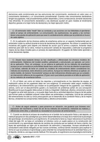 18Septiembre-2013 nº 211
decisiones está condicionada por las estructuras del conocimiento, existiendo en este caso un
conocimiento declarativo y un conocimiento procedimental. Cuantos más conocimientos declarativos
tengan los jugadores, más procedimientos podrán desarrollar y, como consecuencia, tomarán decisiones
más eficientes. El conocimiento declarativo y las destrezas ayudan en gran medida al rendimiento
deportivo gracias a la mejor toma de decisiones y la mejor ejecución motriz.
C.- El entrenador debe “medir” bien su conducta y sus acciones con los futbolistas al ejercitarse
sobre el campo de entrenamiento. La comunicación, las explicaciones, los gestos y las normas
tienen unas pautas de aplicación para que sean lo verdaderamente válidas que se pretende en busca
de cada objetivo.
F.- En la aplicación de los diversos estilos de enseñanza activa es un aspecto fundamental para el
entrenador cuidar su actitud durante la toma de decisiones de los jugadores. No criticar ni cuestionar las
iniciativas del jugador para dejarle una libertad de acción que le anime a explorar, fomentar ideas
extremas para salir de la rutina, motivar la producción variada de respuestas y estimular la progresiva
mejora de las ideas iniciales para un proceso de especialización. El jugador de fútbol debe aprender a
tomar decisiones rápidas.
C.- Desde hace bastante tiempo se han clasificado y diferenciado los diversos modelos de
entrenamiento. Hablamos del modelo analítico, globalizado y estructurado, por ejemplo, así como
de su aplicación. Pero, sin embargo, no se observa la aplicación de los métodos de enseñanza
aunque ya son conocidos en profundidad desde hace varios años. A la hora de diseñar los ejercicios
y las tareas, además de tener en cuenta los modelos de entrenamiento deben considerarse los
métodos de enseñanza, tanto directivos como activos. Aunque los métodos directivos se aplican, en
cierta medida, de manera “inconsciente” porque se dan indicaciones directas para que se cumplan,
sin intervención reflexiva de los jugadores. El gran vacío que todavía persiste es la falta de aplicación
de los métodos de enseñanza activos.
F.- En el fútbol, así como en todos los deportes y principalmente en los deportes de equipo, la
implicación activa de los jugadores debe ser una exigencia. El entrenador debe seguir modelos de
enseñanza y de entrenamiento que incidan en la participación integral de los jugadores. Los métodos
activos, como son el descubrimiento guiado y la resolución de problemas parten de una concepción
filosófica por la que el jugador debe actuar en toda su integridad: intelectual, afectiva, emocional y social.
El jugador es ante todo persona, y no puede dejar fuera de su actividad deportiva ninguna de las partes
que forman parte su totalidad corporal, todas deben ser entrenadas y mejoradas. Una de las carencias
del entrenamiento ha sido su única preocupación por el desarrollo de la condición física y de la mejora
técnica, olvidando los componentes intelectuales y afectivo-emocionales.
C.- Antes de seguir adelante y para ponernos en situación, me gustaría que hicieses una
exposición del nacimiento y razón de ser de los métodos de enseñanza, indicando los matices y
diferencias entre ellos, y valorando su necesidad en el proceso de entrenamiento.
F.- Cuando se aborda el proceso de enseñanza en el ámbito de la educación física y del deporte, es
habitual apoyarse en dos paradigmas que vienen desarrollándose a lo largo de la historia de la psicología
del aprendizaje: el conductismo y el cognitivismo. El conductismo tiene su mayor relevancia en la primera
mitad del siglo XX, se basa en considerar al individuo como un sujeto pasivo en la construcción del
conocimiento y su aprendizaje depende de cambios de conducta que se realizan de fuera a dentro, las
leyes del aprendizaje se rigen por la asociación de estímulos y respuestas. Aunque actualmente el
conductismo está siendo relegado por las nuevas corrientes, continúa siendo necesario para explicar la
forma en que se produce el aprendizaje y para entender los comportamientos en la actividad física y en
el deporte, donde su uso sigue siendo habitual. Por otra parte, el cognitivismo es el paradigma dominante
 