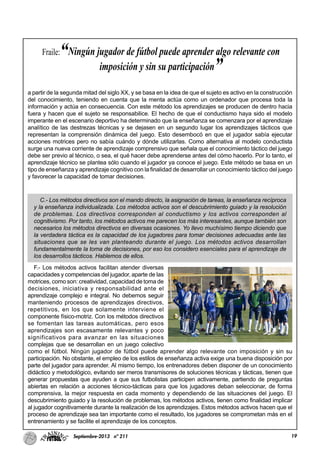 19Septiembre-2013 nº 211
a partir de la segunda mitad del siglo XX, y se basa en la idea de que el sujeto es activo en la construcción
del conocimiento, teniendo en cuenta que la menta actúa como un ordenador que procesa toda la
información y actúa en consecuencia. Con este método los aprendizajes se producen de dentro hacia
fuera y hacen que el sujeto se responsabilice. El hecho de que el conductismo haya sido el modelo
imperante en el escenario deportivo ha determinado que la enseñanza se comenzara por el aprendizaje
analítico de las destrezas técnicas y se dejasen en un segundo lugar los aprendizajes tácticos que
representan la comprensión dinámica del juego. Esto desembocó en que el jugador sabía ejecutar
acciones motrices pero no sabía cuándo y dónde utilizarlas. Como alternativa al modelo conductista
surge una nueva corriente de aprendizaje comprensivo que señala que el conocimiento táctico del juego
debe ser previo al técnico, o sea, el qué hacer debe aprenderse antes del cómo hacerlo. Por lo tanto, el
aprendizaje técnico se plantea sólo cuando el jugador ya conoce el juego. Este método se basa en un
tipo de enseñanza y aprendizaje cognitivo con la finalidad de desarrollar un conocimiento táctico del juego
y favorecer la capacidad de tomar decisiones.
C.- Los métodos directivos son el mando directo, la asignación de tareas, la enseñanza recíproca
y la enseñanza individualizada. Los métodos activos son el descubrimiento guiado y la resolución
de problemas. Los directivos corresponden al conductismo y los activos corresponden al
cognitivismo. Por tanto, los métodos activos me parecen los más interesantes, aunque también son
necesarios los métodos directivos en diversas ocasiones. Yo llevo muchísimo tiempo diciendo que
la verdadera táctica es la capacidad de los jugadores para tomar decisiones adecuadas ante las
situaciones que se les van planteando durante el juego. Los métodos activos desarrollan
fundamentalmente la toma de decisiones, por eso los considero esenciales para el aprendizaje de
los desarrollos tácticos. Hablemos de ellos.
F.- Los métodos activos facilitan atender diversas
capacidades y competencias del jugador, aparte de las
motrices, como son: creatividad, capacidad de toma de
decisiones, iniciativa y responsabilidad ante el
aprendizaje complejo e integral. No debemos seguir
manteniendo procesos de aprendizajes directivos,
repetitivos, en los que solamente interviene el
componente físico-motriz. Con los métodos directivos
se fomentan las tareas automáticas, pero esos
aprendizajes son escasamente relevantes y poco
significativos para avanzar en las situaciones
complejas que se desarrollan en un juego colectivo
como el fútbol. Ningún jugador de fútbol puede aprender algo relevante con imposición y sin su
participación. No obstante, el empleo de los estilos de enseñanza activa exige una buena disposición por
parte del jugador para aprender. Al mismo tiempo, los entrenadores deben disponer de un conocimiento
didáctico y metodológico, evitando ser meros transmisores de soluciones técnicas y tácticas, tienen que
generar propuestas que ayuden a que sus futbolistas participen activamente, partiendo de preguntas
abiertas en relación a acciones técnico-tácticas para que los jugadores deban seleccionar, de forma
comprensiva, la mejor respuesta en cada momento y dependiendo de las situaciones del juego. El
descubrimiento guiado y la resolución de problemas, los métodos activos, tienen como finalidad implicar
al jugador cognitivamente durante la realización de los aprendizajes. Estos métodos activos hacen que el
proceso de aprendizaje sea tan importante como el resultado, los jugadores se comprometan más en el
entrenamiento y se facilite el aprendizaje de los conceptos.
Fraile:“Ningún jugador de fútbol puede aprender algo relevante con
imposición y sin su participación”
 