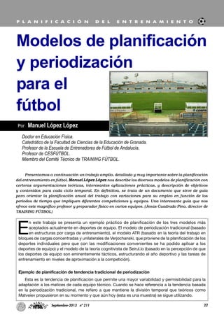 E
n este trabajo se presenta un ejemplo práctico de planificación de los tres modelos más
aceptados actualmente en deportes de equipo. El modelo de periodización tradicional (basado
en estructuras por carga de entrenamiento), el modelo ATR (basado en la teoría del trabajo en
bloques de cargas concentradas y unilaterales de Verjochanski, que proviene de la planificación de los
deportes individuales pero que con las modificaciones convenientes se ha podido aplicar a los
deportes de equipo) y el modelo de la teoría cognitivista de Seirul.lo (basado en la percepción de que
los deportes de equipo son eminentemente tácticos, estructurando el año deportivo y las tareas de
entrenamiento en niveles de aproximación a la competición).
Ejemplo de planificación de tendencia tradicional de periodización
Esta es la tendencia de planificación que permite una mayor variabilidad y permisibilidad para la
adaptación a los matices de cada equipo técnico. Cuando se hace referencia a la tendencia basada
en la periodización tradicional, me refiero a que mantiene la división temporal que teóricos como
Matveiev propusieron en su momento y que aún hoy (esta es una muestra) se sigue utilizando.
22Septiembre-2013 nº 211
Por Manuel López López
Modelos de planificación
y periodización
para el
fútbol
P L A N I F I C A C I Ó N D E L E N T R E N A M I E N T O
Doctor en Educación Física.
Catedrático de la Facultad de Ciencias de la Educación de Granada.
Profesor de la Escuela de Entrenadores de Fútbol de Andalucía.
Profesor de CESFÚTBOL.
Miembro del Comité Técnico de TRAINING FÚTBOL.
Presentamos a continuación un trabajo amplio, detallado y muy importante sobre la planificación
del entrenamiento en fútbol. Manuel López López nos describe los diversos modelos de planificación con
certeras argumentaciones teóricas, interesantes aplicaciones prácticas, y descripción de objetivos
y contenidos para cada ciclo temporal. En definitiva, se trata de un documento que sirve de guía
para orientar la planificación anual del trabajo con variaciones para su empleo en función de los
periodos de tiempo que impliquen diferentes competiciones y equipos. Una interesante guía que nos
ofrece este magnífico profesor y preparador físico en varios equipos. (Jesús Cuadrado Pino, director de
TRAINING FÚTBOL)
 