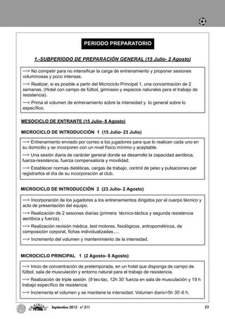 23Septiembre-2013 nº 211
PERIODO PREPARATORIO
1.-SUBPERIODO DE PREPARACIÓN GENERAL (15 Julio- 2 Agosto)
---> No competir para no intensificar la carga de entrenamiento y proponer sesiones
voluminosas y poco intensas.
---> Realizar, si es posible a partir del Microciclo Principal 1, una concentración de 2
semanas. (Hotel con campo de fútbol, gimnasio y espacios naturales para el trabajo de
resistencia).
---> Prima el volumen de entrenamiento sobre la intensidad y lo general sobre lo
específico.
MESOCICLO DE ENTRANTE (15 Julio- 8 Agosto)
MICROCICLO DE INTRODUCCIÓN 1 (15 Julio- 23 Julio)
MICROCICLO DE INTRODUCCIÓN 2 (23 Julio- 2 Agosto)
---> Entrenamiento enviado por correo a los jugadores para que lo realicen cada uno en
su domicilio y se incorporen con un nivel físico mínimo y aceptable.
---> Una sesión diaria de carácter general donde se desarrolle la capacidad aeróbica,
fuerza-resistencia, fuerza compensatoria y movilidad.
---> Establecer normas dietéticas, cargas de trabajo, control de peso y pulsaciones par
registrarlos el día de su incorporación al club.
---> Incorporación de los jugadores a los entrenamientos dirigidos por el cuerpo técnico y
acto de presentación del equipo.
---> Realización de 2 sesiones diarias (primera técnico-táctica y segunda resistencia
aeróbica y fuerza).
---> Realización revisión médica, test motores, fisiológicos, antropométricos, de
composición corporal, fichas individualizadas.....
---> Incremento del volumen y mantenimiento de la intensidad.
MICROCICLO PRINCIPAL 1 (2 Agosto- 8 Agosto)
---> Inicio de concentración de pretemporada, en un hotel que disponga de campo de
fútbol, sala de musculación y entorno natural para el trabajo de resistencia.
---> Realización de triple sesión. (9 tec-tac, 12h 30’ fuerza en sala de musculación y 19 h
trabajo específico de resistencia.
---> Incrementa el volumen y se mantiene la intensidad. Volumen diario=5h 30’-6 h.
 