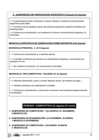 24Septiembre-2013 nº 211
---> Entrenamiento donde comienzan a usarse métodos y medios de entrenamiento
específicos para fútbol.
---> Comienzo de los partidos propios del periodo preparatorio (partidos amistosos de
pretemporada).
---> Continua la concentración y se mantiene el volumen incrementando progresivo. la
intensidad.
---> Continua la concentración y 3 sesiones diarias.
---> 2 partidos amistosos por semana con participación progresiva, comenzando por
participar 45 min.
---> Se mantiene el volumen y se incrementa la intensidad.
---> Sesiones destinadas a pulir y corregir defectos físicos, de sistema de juego.....
---> Partidos amistosos con participación completa.
---> Continua la concentración y disminuye el volumen incrementando progresivamente
la intensidad.
2.- SUBPERIODO DE PREPARACIÓN ESPECÍFICA (9 Agosto-22 Agosto)
MESOCICLO ESPECÍFICO DE CONSECUCIÓN FORMA DEPORTIVA (9-22 Agosto)
MICROCICLO PRINCIPAL 2 (9-15 Agosto)
MICROCICLO PRE-COMPETITIVO - PULIDOR (16- 22 Agosto)
PERIODO COMPETITIVO (23 Agosto-23 Junio)
1.- SUBPERIODO DE COMPETICIÓN 1 (23 AGOSTO- 23 DICIEMBRE)
4 MESOCICLOS.
2.- SUBPERIODO DE REGENERACÍÓN (23 DICIEMBRE- 30 ENERO)
1 MESOCICLO INTERMEDIO.
3.- SUBPERIODO DE COMPETICIÓN 2 (30 ENERO- 30 MAYO)
4 MESOCICLOS.
 