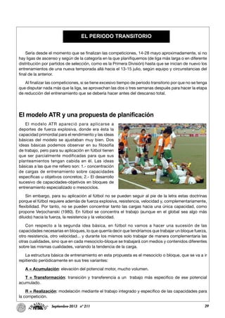 29Septiembre-2013 nº 211
Sería desde el momento que se finalizan las competiciones, 14-28 mayo aproximadamente, si no
hay ligas de ascenso y según de la categoría en la que planifiquemos (de liga más larga o en diferente
distribución por partidos de selección, como es la Primera División) hasta que se inician de nuevo los
entrenamientos de una nueva temporada allá hacia el 13-15 julio, según equipo y circunstancias del
final de la anterior.
Al finalizar las competiciones, si se tiene excesivo tiempo de periodo transitorio por que no se tenga
que disputar nada más que la liga, se aprovechan las dos o tres semanas después para hacer la etapa
de reducción del entrenamiento que se debería hacer antes del descanso total.
El modelo ATR y una propuesta de planificación
El modelo ATR apareció para aplicarse a
deportes de fuerza explosiva, donde era ésta la
capacidad primordial para el rendimiento y las ideas
básicas del modelo se ajustaban muy bien. Dos
ideas básicas podemos observar en su filosofía
de trabajo, pero para su aplicación en fútbol tienen
que ser parcialmente modificadas para que sus
planteamientos tengan cabida en él. Las ideas
básicas a las que me refiero son: 1.- concentración
de cargas de entrenamiento sobre capacidades
específicas u objetivos concretos; 2.- El desarrollo
sucesivo de capacidades-objetivos en bloques de
entrenamiento especializado o mesociclos.
Sin embargo, para su aplicación al fútbol no se pueden seguir al pie de la letra estas doctrinas
porque el fútbol requiere además de fuerza explosiva, resistencia, velocidad y, complementariamente,
flexibilidad. Por tanto, no se pueden concentrar tanto las cargas hacia una única capacidad, como
propone Verjochanski (1980). En fútbol se concentra el trabajo (aunque en el global sea algo más
diluido) hacia la fuerza, la resistencia y la velocidad.
Con respecto a la segunda idea básica, en fútbol no vamos a hacer una sucesión de las
capacidades necesarias en bloques, lo que querría decir que tendríamos que trabajar un bloque fuerza,
otro resistencia, otro velocidad... y durante los mismos solo trabajar de manera complementaria las
otras cualidades, sino que en cada mesociclo-bloque se trabajará con medios y contenidos diferentes
sobre las mismas cualidades, variando la tendencia de la carga.
La estructura básica de entrenamiento en esta propuesta es el mesociclo o bloque, que se va a ir
repitiendo periódicamente en sus tres variantes:
A = Acumulación: elevación del potencial motor, mucho volumen.
T = Transformación: transición y transferencia a un trabajo más especifico de ese potencial
acumulado.
R = Realización: modelación mediante el trabajo integrado y específico de las capacidades para
la competición.
EL PERIODO TRANSITORIO
 