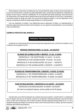 30Septiembre-2013 nº 211
Estos bloques-mesociclos se distribuirán de manera diferente según la época de la temporada en
la que nos encontremos, a opinión de cada preparador físico, porque para la aplicación a deportes de
equipo no hay ninguna “máxima” establecida. Yo, en el ejemplo que ahora propongo, haré evolucionar
los mesociclos a la inversa entre la predominancia de los de acumulación al inicio de la temporada y
momentos donde se tenga que crear una nueva forma deportiva óptima, y los de realización en las
épocas competitivas donde se exige especificidad en el entrenamiento.
Una vez explicado el modelo y sus diferencias para la aplicación al fútbol, y el planteamiento a
grandes rasgos de la estructuración de los bloques, se va a exponer la periodización y los contenidos
más concretamente.
EJEMPLO PRÁCTICO DEL MODELO
Contamos con siete semanas/microciclos de periodo preparatorio que, conforme el modelo, lo voy
a distribuir de la siguiente forma:
Llamaré fase a los teóricos bloques de cualquier tipo (acumulación, transformación o realización)
que no tengan más que un microciclo, porque no constituyen mesociclos-bloques, que han de tener
como mínimo dos microciclos. De la misma manera, llamaré mesociclo-bloque largo de A o T o R a
aquellos bloques que tengan una duración mayor a dos microciclos (tres o cuatro), que es la duración
estándar para fútbol que proponen.
PERIODO PREPARATORIO
PERIODO PREPARATORIO: 14 JULIO – 29 AGOSTO
BLOQUE DE ACUMULACIÓN: 4 MICROC. 14 JUL- 8 AGOS.
MICROCICLO 1º DE ADAPTACIÓN: 14 JULIO - 18 JULIO.
MICROCICLO 2º DE ACUMULACIÓN: 19 JULIO - 25 JULIO.
MICROCICLO 3º DE ACUMULACIÓN: 26 JULIO - 1 AGOSTO.
MICROCICLO 4º DE ACUMULACIÓN: 2 AGOSTO – 8 AGOSTO.
BLOQUE DE TRANSFORMACIÓN: 2 MICROC. 9 AGOS- 22 AGOS.
MICROCICLO 1º DE TRANSFORMACIÓN: 9 AGOS- 15 AGOST.
MICROCICLO 2º DE TRANSFORMACIÓN: 16 AGOS- 22 AGOST.
FASE DE REALIZACIÓN: 1 MICROCICLO 23 AGOST – 29 AGOST:
MICROCICLO DE REALIZACIÓN: 23 AGOST- 29 AGOST.
Se inicia la competición liguera, primer partido el día 29 agosto.
 