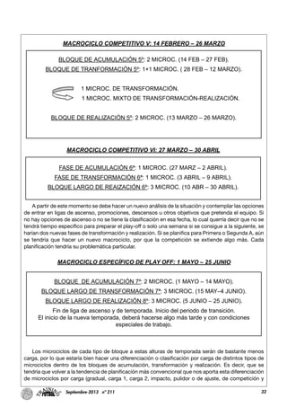 32Septiembre-2013 nº 211
A partir de este momento se debe hacer un nuevo análisis de la situación y contemplar las opciones
de entrar en ligas de ascenso, promociones, descensos u otros objetivos que pretenda el equipo. Si
no hay opciones de ascenso o no se tiene la clasificación en esa fecha, lo cual querría decir que no se
tendrá tiempo específico para preparar el play-off o solo una semana si se consigue a la siguiente, se
harían dos nuevas fases de transformación y realización. Si se planifica para Primera o Segunda A, aún
se tendría que hacer un nuevo macrociclo, por que la competición se extiende algo más. Cada
planificación tendría su problemática particular.
Los microciclos de cada tipo de bloque a estas alturas de temporada serán de bastante menos
carga, por lo que estaría bien hacer una diferenciación o clasificación por carga de distintos tipos de
microciclos dentro de los bloques de acumulación, transformación y realización. Es decir, que se
tendría que volver a la tendencia de planificación más convencional que nos aporta esta diferenciación
de microciclos por carga (gradual, carga 1, carga 2, impacto, pulidor o de ajuste, de competición y
MACROCICLO COMPETITIVO V: 14 FEBRERO – 26 MARZO
BLOQUE DE ACUMULACIÓN 5º: 2 MICROC. (14 FEB – 27 FEB).
BLOQUE DE TRANFORMACIÓN 5º: 1+1 MICROC. ( 28 FEB – 12 MARZO).
1 MICROC. DE TRANSFORMACIÓN.
1 MICROC. MIXTO DE TRANSFORMACIÓN-REALIZACIÓN.
BLOQUE DE REALIZACIÓN 5º: 2 MICROC. (13 MARZO – 26 MARZO).
MACROCICLO COMPETITIVO VI: 27 MARZO – 30 ABRIL
FASE DE ACUMULACIÓN 6ª: 1 MICROC. (27 MARZ – 2 ABRIL).
FASE DE TRANSFORMACIÓN 6ª: 1 MICROC. (3 ABRIL – 9 ABRIL).
BLOQUE LARGO DE REAIZACIÓN 6º: 3 MICROC. (10 ABR – 30 ABRIL).
MACROCICLO ESPECÍFICO DE PLAY OFF: 1 MAYO – 25 JUNIO
BLOQUE DE ACUMULACIÓN 7º: 2 MICROC. (1 MAYO – 14 MAYO).
BLOQUE LARGO DE TRANSFORMACIÓN 7ª: 3 MICROC. (15 MAY–4 JUNIO).
BLOQUE LARGO DE REALIZACIÓN 8º: 3 MICROC. (5 JUNIO – 25 JUNIO).
Fin de liga de ascenso y de temporada. Inicio del periodo de transición.
El inicio de la nueva temporada, deberá hacerse algo más tarde y con condiciones
especiales de trabajo.
 