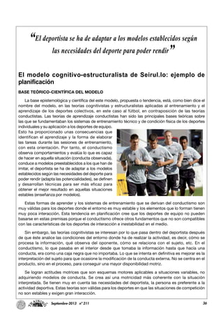 36Septiembre-2013 nº 211
El modelo cognitivo-estructuralista de Seirul.lo: ejemplo de
planificación
BASE TEÓRICO-CIENTÍFICA DEL MODELO
La base epistemológica y científica del este modelo, propuesta o tendencia, está, como bien dice el
nombre del modelo, en las teorías cognitivistas y estructuralistas aplicadas al entrenamiento y el
aprendizaje de los deportes colectivos, en este caso al fútbol, en contraposición de las teorías
conductistas. Las teorías de aprendizaje conductistas han sido las principales bases teóricas sobre
las que se fundamentaban los sistemas de entrenamiento técnico y de condición física de los deportes
individuales y su aplicación a los deportes de equipo.
Esto ha proporcionado unas consecuencias que
identifican el aprendizaje y la forma de elaborar
las tareas durante las sesiones de entrenamiento,
con esta orientación. Por tanto, el conductismo
observa comportamientos y evalúa lo que es capaz
de hacer en aquella situación (conducta observada),
conduce a modelos preestablecidos a los que han de
imitar, el deportista se ha de adaptar a los modelos
establecidos según las necesidades del deporte para
poder rendir (adapta las potencialidades), se definen
y desarrollan técnicas para ser más eficaz para
obtener el mejor resultado en aquellas situaciones
estables (enseñanza por modelos).
Estas formas de aprender y los sistemas de entrenamiento que se derivan del conductismo son
muy válidas para los deportes donde el entorno es muy estable y los elementos que lo forman tienen
muy poca interacción. Esta tendencia en planificación cree que los deportes de equipo no pueden
basarse en estas premisas porque el conductismo ofrece otros fundamentos que no son compatibles
con las características de los deportes de interacción e inestabilidad en el medio.
Sin embargo, las teorías cognitivistas se interesan por lo que pasa dentro del deportista después
de que éste analice las condiciones del entorno donde ha de realizar la actividad, es decir, cómo se
procesa la información, qué observa del oponente, cómo se relaciona con el sujeto, etc. En el
conductismo, lo que pasaba en el interior desde que tomaba la información hasta que hacía una
conducta, era como una caja negra que no importaba. Lo que se intenta en definitiva es mejorar es la
interpretación del sujeto para que ocasione la modificación de la conducta externa. No se centra en el
producto, sino en el proceso, para conseguir una mayor disponibilidad motriz.
Se logran actitudes motrices que son esquemas motores aplicables a situaciones variables, no
adquiriendo modelos de conducta. Se crea así una motricidad más coherente con la situación
interpretada. Se tienen muy en cuenta las necesidades del deportista, la persona es preferente a la
actividad deportiva. Estas teorías son válidas para los deportes en que las situaciones de competición
no son estables y exigen gran interacción.
“El deportista se ha de adaptar a los modelos establecidos según
las necesidades del deporte para poder rendir”
 