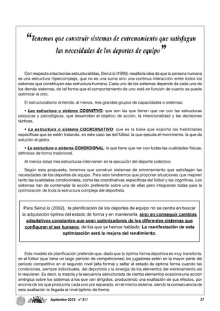 37Septiembre-2013 nº 211
Con respecto a las teorías estructuralistas, Seirul.lo (1999), resalta la idea de que la persona humana
es una estructura hipercompleja, que no es una suma sino una continua interacción entre todos los
sistemas que constituyen esa estructura humana. Cada uno de los sistemas depende de cada uno de
los demás sistemas, de tal forma que el comportamiento de uno está en función de cuanto se puede
optimizar el otro.
El estructuralismo entiende, al menos, tres grandes grupos de capacidades o sistemas:
• Las estructura o sistema COGNITIVO: que son las que tienen que ver con las estructuras
psíquicas y psicológicas, que desarrollan el objetivo de acción, la intencionalidad y las decisiones
tácticas.
• La estructura o sistema COORDINATIVO: que es la base que soporta las habilidades
específicas que se estén tratando, en este caso las del fútbol, la que ejecuta el movimiento, la que da
solución al gesto.
• La estructura o sistema CONDICIONAL: la que tiene que ver con todas las cualidades físicas,
definidas de forma tradicional.
Al menos estas tres estructuras intervienen en la ejecución del deporte colectivo.
Según esta propuesta, tenemos que construir sistemas de entrenamiento que satisfagan las
necesidades de los deportes de equipo. Para esto tendremos que proponer situaciones que mejoren
tanto las cualidades condicionales, como las coordinativas específicas del fútbol y las cognitivas. Los
sistemas han de contemplar la acción preferente sobre una de ellas pero integrando todas para la
optimización de toda la estructura compleja del deportista.
Este modelo de planificación pretende que, dado que la óptima forma deportiva es muy transitoria,
en el fútbol (que tiene un largo periodo de competiciones) los jugadores estén en la mayor parte del
periodo competitivo en el segundo nivel (alta forma) y saltar al estado de óptima forma cuando las
condiciones, siempre individuales, del deportista y la sinergia de los elementos del entrenamiento así
lo requieran. Es decir, la mezcla y la secuencia estructurada de ciertos elementos ocasiona una acción
sinérgica sobre los sistemas a los que van dirigidos, produciendo una exaltación de sus efectos, por
encima de los que produciría cada uno por separado, en el mismo sistema, siendo la consecuencia de
esta exaltación la llegada al nivel óptimo de forma.
“Tenemos que construir sistemas de entrenamiento que satisfagan
las necesidades de los deportes de equipo”
Para Seirul.lo (2002), la planificación de los deportes de equipo no se centra en buscar
la adquisición óptima del estado de forma y en mantenerla, sino en conseguir cambios
adaptativos constantes que sean optimizadores de los diferentes sistemas que
configuran el ser humano, de los que ya hemos hablado. La manifestación de esta
optimización será la mejora del rendimiento.
 