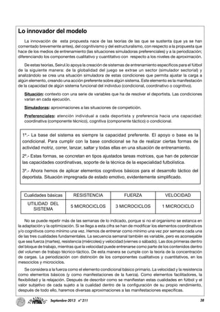 38Septiembre-2013 nº 211
Lo innovador del modelo
La innovación de esta propuesta nace de las teorías de las que se sustenta (que ya se han
comentado brevemente antes), del cognitivismo y del estructuralismo, con respecto a la propuesta que
hace de los medios de entrenamiento (las situaciones simuladoras preferenciales) y a la periodización;
diferenciando los componentes cualitativo y cuantitativo con respecto a los niveles de aproximación.
De estas teorías, Seirul.lo apoya la creación de sistemas de entrenamiento específicos para el fútbol
de la siguiente manera: de la globalidad del juego se extrae un sector (simulador sectorial) y
analizándolo se crea una situación simuladora de estas condiciones que permita ajustar la carga a
algún elemento, creando una acción preferente sobre algún sistema. Este elemento es la manifestación
de la capacidad de algún sistema funcional del individuo (condicional, coordinativo o cognitivo).
Situación: contexto con una serie de variables que ha de resolver el deportista. Las condiciones
varían en cada ejecución.
Simuladoras: aproximaciones a las situaciones de competición.
Preferenciales: atención individual a cada deportista y preferencia hacia una capacidad:
coordinativa (componente técnico), cognitiva (componente táctico) o condicional.
No se puede repetir más de las semanas de lo indicado, porque si no el organismo se estanca en
la adaptación y la optimización. Si se llega a esta cifra se han de modificar los elementos coordinativos
y/o cognitivos como mínimo una vez. Hemos de entrenar como mínimo una vez por semana cada una
de las tres cualidades fundamentales. La secuencia semanal también es variable, pero es aconsejable
que sea fuerza (martes), resistencia (miércoles) y velocidad (viernes o sábado). Las dos primeras dentro
del bloque de trabajo, mientras que la velocidad puede entrenarse como parte de los contenidos dentro
del volumen de trabajo técnico-táctico. De esta manera se cumple con la teoría de la concentración
de cargas. La periodización con distinción de los componentes cualitativos y cuantitativos, en los
mesociclos y microciclos.
Se considera a la fuerza como el elemento condicional básico primario. La velocidad y la resistencia
como elementos básicos (y como manifestaciones de la fuerza). Como elementos facilitadores, la
flexibilidad y la relajación. Después de describir como se manifiestan estas cualidades en fútbol y el
valor subjetivo de cada sujeto a la cualidad dentro de la configuración de su propio rendimiento,
después de todo ello, haremos diversas aproximaciones a las manifestaciones específicas.
1º.- La base del sistema es siempre la capacidad preferente. El apoyo o base es la
condicional. Para cumplir con la base condicional se ha de realizar ciertas formas de
actividad motriz, correr, lanzar, saltar y todas ellas en una situación de entrenamiento.
2º.- Estas formas, se concretan en tipos ajustados tareas motrices, que han de potenciar
las capacidades coordinativas, soporte de la técnica de la especialidad futbolística.
3º.- Ahora hemos de aplicar elementos cognitivos básicos para el desarrollo táctico del
deportista. Situación impregnada de estado emotivo, evidentemente simplificado.
Cualidades básicas RESISTENCIA FUERZA VELOCIDAD
UTILIDAD DEL
SISTEMA
5 MICROCICLOS 3 MICROCICLOS 1 MICROCICLO
 