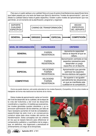39Septiembre-2013 nº 211
Para que un sujeto aplique una cualidad física a lo que él quiera (manifestaciones específicas) tiene
que haber pasado por una serie de fases que Seirul.lo denomina “niveles de aproximación”, que van
desde la cualidad básica hasta el gesto específico. Existen cuatro niveles de aproximación que nos
permitirán, en el momento de la planificación, programar y organizar:
Como se puede observar, solo existe velocidad en los niveles Especial y Competitivo. En los otros niveles se
trabajarían de forma más tradicional los factores de la misma.
Estos niveles de aproximación varían en función
del nivel de desarrollo de la cualidad, de la etapa de
la vida del futbolista y del nivel de desarrollo
coordinativo y cognitivo. A medida que avanzamos,
los niveles generales quedan obsoletos y ya no
provocan optimización de los sistemas, por esto se
hace necesario aumentar el nivel de complejidad y
especificidad de este nivel y en consecuencia
construir sobre éste otros niveles del camino de
transformación. Estos conceptos son los criterios
en los que se basará Seirul.lo para diferenciar el
componente cualitativo y cuantitativo de la carga y
que, en definitiva, nos organizará y periodizará el
entrenamiento a lo largo de la temporada.
SOPORTE
CUALIDAD
ESPECÍFICA
CAMINO DE TRANSFORMACIÓN
HECHO
ESPECÍFICO
DEL DEPORTE
GENERAL DIRIGIDO ESPECIAL COMPETICIÓN
NIVEL DE ORGANIZACIÓN CAPACIDADES CRITERIO
GENERAL
FUERZA
RESISTENCIA
Aproxima la capacidad
básica al deporte al que se
refiere.
DIRIGIDO
FUERZA
RESISTENCIA
Aproximación centrada en los
aspectos necesarios para
desarrollar un juego
específico en el deporte.
ESPECIAL
VELOCIDAD
FUERZA
RESISTENCIA
Aproximación que permite
optimizar los aspectos
técnico-tácticos del jugador.
COMPETITIVO
VELOCIDAD
FUERZA
RESISTENCIA
Se superan o se igualan
parcialmente las situaciones
en que se manifiesta esta
cualidad en la competición.
 