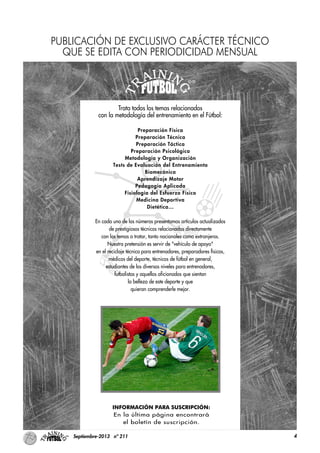 4Septiembre-2013 nº 211
Trata todos los temas relacionados
con la metodología del entrenamiento en el Fútbol:
Preparación Física
Preparación Técnica
Preparación Táctica
Preparación Psicológica
Metodología y Organización
Tests de Evaluación del Entrenamiento
Biomecánica
Aprendizaje Motor
Pedagogía Aplicada
Fisiología del Esfuerzo Físico
Medicina Deportiva
Dietética…
En cada uno de los números presentamos artículos actualizados
de prestigiosos técnicos relacionados directamente
con los temas a tratar, tanto nacionales como extranjeros.
Nuestra pretensión es servir de "vehículo de apoyo"
en el reciclaje técnico para entrenadores, preparadores físicos,
médicos del deporte, técnicos de fútbol en general,
estudiantes de los diversos niveles para entrenadores,
futbolistas y aquellos aficionados que sientan
la belleza de este deporte y que
quieran comprenderle mejor.
INFORMACIÓN PARA SUSCRIPCIÓN:
En la última página encontrará
el boletín de suscripción.
PUBLICACIÓN DE EXCLUSIVO CARÁCTER TÉCNICO
QUE SE EDITA CON PERIODICIDAD MENSUAL
 