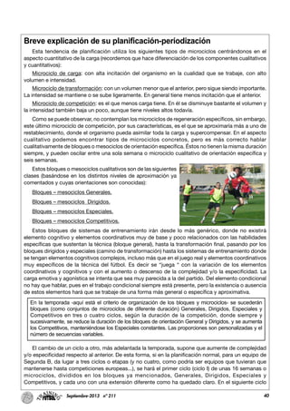 40Septiembre-2013 nº 211
Breve explicación de su planificación-periodización
Esta tendencia de planificación utiliza los siguientes tipos de microciclos centrándonos en el
aspecto cuantitativo de la carga (recordemos que hace diferenciación de los componentes cualitativos
y cuantitativos):
Microciclo de carga: con alta incitación del organismo en la cualidad que se trabaje, con alto
volumen e intensidad.
Microciclo de transformación: con un volumen menor que el anterior, pero sigue siendo importante.
La intensidad se mantiene o se sube ligeramente. En general tiene menos incitación que el anterior.
Microciclo de competición: es el que menos carga tiene. En él se disminuye bastante el volumen y
la intensidad también baja un poco, aunque tiene niveles altos todavía.
Como se puede observar, no contemplan los microciclos de regeneración específicos, sin embargo,
este último microciclo de competición, por sus características, es el que se aproximaría más a uno de
restablecimiento, donde el organismo pueda asimilar toda la carga y supercompensar. En el aspecto
cualitativo podemos encontrar tipos de microciclos concretos, pero es más correcto hablar
cualitativamente de bloques o mesociclos de orientación específica. Éstos no tienen la misma duración
siempre, y pueden oscilar entre una sola semana o microciclo cualitativo de orientación específica y
seis semanas.
Estos bloques o mesociclos cualitativos son de las siguientes
clases (basándose en los distintos niveles de aproximación ya
comentados y cuyas orientaciones son conocidas):
Bloques – mesociclos Generales.
Bloques – mesociclos Dirigidos.
Bloques – mesociclos Especiales.
Bloques – mesociclos Competitivos.
Estos bloques de sistemas de entrenamiento irán desde lo más genérico, donde no existirá
elemento cognitivo y elementos coordinativos muy de base y poco relacionados con las habilidades
específicas que sustentan la técnica (bloque general), hasta la transformación final, pasando por los
bloques dirigidos y especiales (camino de transformación) hasta los sistemas de entrenamiento donde
se tengan elementos cognitivos complejos, incluso más que en el juego real y elementos coordinativos
muy específicos de la técnica del fútbol. Es decir se “juega “ con la variación de los elementos
coordinativos y cognitivos y con el aumento o descenso de la complejidad y/o la especificidad. La
carga emotiva y agonística se intenta que sea muy parecida a la del partido. Del elemento condicional
no hay que hablar, pues en el trabajo condicional siempre está presente, pero la existencia o ausencia
de estos elementos hará que se trabaje de una forma más general o específica y aproximativa.
El cambio de un ciclo a otro, más adelantada la temporada, supone que aumente de complejidad
y/o especificidad respecto al anterior. De esta forma, si en la planificación normal, para un equipo de
Segunda B, da lugar a tres ciclos o etapas (y no cuatro, como podría ser equipos que tuvieran que
mantenerse hasta competiciones europeas...), se hará el primer ciclo (ciclo I) de unas 16 semanas o
microciclos, divididos en los bloques ya mencionados, Generales, Dirigidos, Especiales y
Competitivos, y cada uno con una extensión diferente como ha quedado claro. En el siguiente ciclo
En la temporada -aquí está el criterio de organización de los bloques y microciclos- se sucederán
bloques (como conjuntos de microciclos de diferente duración) Generales, Dirigidos, Especiales y
Competitivos en tres o cuatro ciclos, según la duración de la competición, donde siempre y
sucesivamente, se reduce la duración de los bloques de orientación General y Dirigidos, y se aumenta
los Competitivos, manteniéndose los Especiales constantes. Las proporciones son personalizadas y el
número de secuencias variables.
 