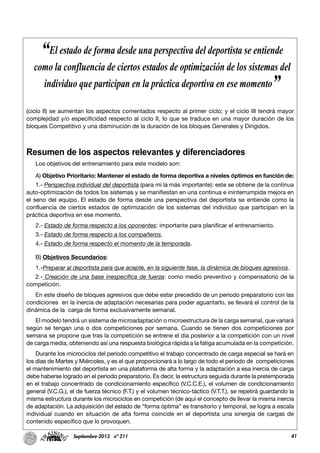 41Septiembre-2013 nº 211
(ciclo II) se aumentan los aspectos comentados respecto al primer ciclo; y el ciclo III tendrá mayor
complejidad y/o especificidad respecto al ciclo II, lo que se traduce en una mayor duración de los
bloques Competitivo y una disminución de la duración de los bloques Generales y Dirigidos.
Resumen de los aspectos relevantes y diferenciadores
Los objetivos del entrenamiento para este modelo son:
A) Objetivo Prioritario: Mantener el estado de forma deportiva a niveles óptimos en función de:
1.- Perspectiva individual del deportista (para mí la más importante): este se obtiene de la continua
auto-optimización de todos los sistemas y se manifiestan en una continua e ininterrumpida mejora en
el seno del equipo. El estado de forma desde una perspectiva del deportista se entiende como la
confluencia de ciertos estados de optimización de los sistemas del individuo que participan en la
práctica deportiva en ese momento.
2.- Estado de forma respecto a los oponentes: importante para planificar el entrenamiento.
3.- Estado de forma respecto a los compañeros.
4.- Estado de forma respecto el momento de la temporada.
B) Objetivos Secundarios:
1.-Preparar al deportista para que acepte, en la siguiente fase, la dinámica de bloques agresivos.
2.- Creación de una base inespecífica de fuerza: como medio preventivo y compensatorio de la
competición.
En este diseño de bloques agresivos que debe estar precedido de un periodo preparatorio con las
condiciones en la inercia de adaptación necesarias para poder aguantarlo, se llevará el control de la
dinámica de la carga de forma exclusivamente semanal.
El modelo tendrá un sistema de microadaptación o microestructura de la carga semanal, que variará
según se tengan una o dos competiciones por semana. Cuando se tienen dos competiciones por
semana se propone que tras la competición se entrene el día posterior a la competición con un nivel
de carga media, obteniendo así una respuesta biológica rápida a la fatiga acumulada en la competición.
Durante los microciclos del periodo competitivo el trabajo concentrado de carga especial se hará en
los días de Martes y Miércoles, y es el que proporcionará a lo largo de todo el periodo de competiciones
el mantenimiento del deportista en una plataforma de alta forma y la adaptación a esa inercia de carga
debe haberse logrado en el periodo preparatorio. Es decir, la estructura seguida durante la pretemporada
en el trabajo concentrado de condicionamiento específico (V.C.C.E.), el volumen de condicionamiento
general (V.C.G.), el de fuerza técnico (F.T.) y el volumen técnico-táctico (V.T.T.), se repetirá guardando la
misma estructura durante los microciclos en competición (de aquí el concepto de llevar la misma inercia
de adaptación. La adquisición del estado de “forma óptima” es transitorio y temporal, se logra a escala
individual cuando en situación de alta forma coincide en el deportista una sinergia de cargas de
contenido específico que lo provoquen.
“El estado de forma desde una perspectiva del deportista se entiende
como la confluencia de ciertos estados de optimización de los sistemas del
individuo que participan en la práctica deportiva en ese momento”
 
