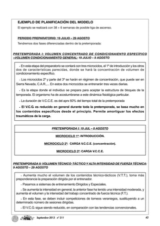 42Septiembre-2013 nº 211
EJEMPLO DE PLANIFICACIÓN DEL MODELO
El ejemplo se realizará con 38 + 6 semanas de posible liga de ascenso.
PERIODO PREPARATORIO: 19 JULIO – 29 AGOSTO
Tendremos dos fases diferenciadas dentro de la pretemporada:
PRETEMPORADA I: VOLUMEN CONCENTRADO DE CONDICIONAIENTO ESPECÍFICO
+VOLUMEN CONDICIONAMIENTO GENERAL: 19 JULIO – 8 AGOSTO
PRETEMPORADA II: VOLUMEN TÉCNICO-TÁCTICO Y ALTA INTENSIDAD DE FUERZA TÉCNICA:
9 AGOSTO – 29 AGOSTO
- En esta etapa del preparatorio se contará con tres microciclos, el 1º de introducción y los otros
dos de características parecidas, donde se hará la concentración de volumen de
condicionamiento específico.
- Los microciclos 2º y parte del 3º se harán en régimen de concentración, que puede ser en
Sierra Nevada, C.A.R.,... En estos dos microciclos se entrenarán tres veces diarias.
- Es la etapa donde el individuo se prepara para aceptar la estructura de bloques de la
temporada. El organismo ha de acostumbrarse a este dinámica fisiológica particular.
- La duración de V.C.C.E. es del aprx 60% del tiempo total de la pretemporada
- El V.C.G. es reducido en general durante toda la pretemporada, se basa mucho en
los contenidos específicos desde el principio. Permite amortiguar los efectos
traumáticos de la carga.
- Aumenta mucho el volumen de los contenidos técnico-tácticos (V.T.T.), toma más
preponderancia la preparación dirigida por el entrenador.
- Pasamos a sistemas de entrenamiento Dirigidos y Especiales.
- Se aumenta la intensidad en general, la anterior fase ha tenido una intensidad moderada, y
aumenta el volumen y la intensidad del trabajo concentrado de fuerza técnica (F.T.).
- En esta fase, se deben incluir competiciones de torneos veraniegos, sustituyendo a un
determinado número de sesiones dirigidas.
- El V.C.G. sigue siendo reducido, en comparación con las tendencias convencionales.
PRETEMPORADA I: 19 JUL – 8 AGOSTO
MICROCICLO 1º: INTRODUCCIÓN.
MICROCICLO 2º: CARGA V.C.C.E. (concentración).
MICROCICLO 3º: CARGA V.C.C.E.
 