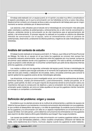 51Septiembre-2013 nº 211
El trabajo está realizado con un equipo juvenil, en mi opinión una edad muy difícil y complicada en
el aspecto psicológico, por lo que la comunicación con los futbolistas se torna un poco más ardua.
Desde el primer contacto con el equipo se lleva a cabo una explicación del trabajo para que en ningún
momento se sientan cohibidos por el desconocimiento
Las sesiones y test utilizados para el estudio de la metodología de comunicación más adecuada
están orientados a partidos de pretemporada y entrenamientos de un alto nivel de concentración y
esfuerzo, ambientes donde la comunicación es de vital importancia para el aprovechamiento del
partido y del entrenamiento. El proceso seguido ha radicado en la puesta en práctica de diferentes
métodos de comunicación con el equipo, tanto en entrenamientos como en partidos de
pretemporada, observando y analizando los efectos positivos y negativos de cada metodología en los
futbolistas.
Análisis del contexto de estudio
El trabajo ha sido realizado en el equipo juvenil del C. D. Trabuco, que milita en la Primera Provincial
de Málaga. Se trata de un equipo en el que todos los jugadores se conocen bien porque han
compartido vestuario anteriormente. Las relaciones entre los jugadores son muy buenas, aunque se
encuentran casos aislados donde unos jugadores no congenian. Por todo lo demás, el ambiente del
grupo es propicio a este estudio por no encontrar contaminación por parte de las relaciones internas
entre los jugadores y el entrenador.
Los medios a utilizar son los siguientes: entrenador del equipo juvenil, formas o metodologías de
comunicación, cuaderno para recoger actitudes en el momento de la aplicación de las metodologías,
sede del club para charlas y realización de encuestas, tests y encuestas anónimas para conocer la
opinión global de los jugadores acerca de las metodologías aplicadas.
Las situaciones, en las que yo como investigador actué, son en todas las explicaciones de tareas,
directrices tácticas, charlas pre-entrenamiento y post-entrenamiento, charlas pre-partido, en el
partido y post-partido. Es decir, en la gran mayoría de situaciones donde la comunicación cobra una
importancia vital para la consecución de objetivos y para la compresión de la idea de juego que el
entrenador quiere implantar, así como en todas aquellas en las que los jugadores intentan transmitir
un mensaje a un compañero o al entrenador.
Definición del problema: origen y causas
El problema que me planteé proviene de la multitud de entrenamientos y partidos de equipos de
fútbol en los que observo una inexistente o incorrecta comunicación del entrenador con sus jugadores,
lo que conlleva al desequilibrio del equipo y a la falta de aprendizaje. Es evidente que la conducción
de los jugadores y la comunicación con ellos es un aspecto importantísimo en el rendimiento de un
equipo de fútbol. Con esto pensé: ¿cómo debemos comunicarnos los entrenadores con los jugadores
para exprimir de ellos hasta la última gota futbolística que tengan? Aquí surge el problema.
Las causas que pueden provocar una mala comunicación con nuestros jugadores radican, desde
mi criterio, en usar demasiadas palabras y utilizar vocablos complicados. Utilización de hábitos del
habla, como repeticiones de sí mismo, murmurar, alejarse cuando los jugadores le están hablando,
 