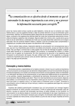 52Septiembre-2013 nº 211
poner las manos sobre la boca cuando se está hablando y tonos de voz no correctos son malos
hábitos llevan a que los jugadores tiendan a dejar de prestar atención a lo que el entrenador quiere
transmitirles. Además, los entrenadores deben asegurarse de que presentan la información de forma
lógica, contando a los jugadores las distintas fases de modo que comprendan plenamente el tema,
antes de dirigirse a aspectos más complejos. Algunos saltan de un tema a otro, cuando de lo que se
trata es de ser sistemáticos y ordenados de modo que se pueda desarrollar cada tema con la lógica
adecuada. Han de comenzar desde lo básico y esperar a que los conceptos sean comprendidos e
integrados por completo antes de pasar a los elementos más complejos.
Todo lo anterior debe evitarse, mejorando además la comunicación con conversaciones cara a
cara, que son muy importantes para construir una sólida comunicación, aunque se trata de charlas
cortas. Hay que llegar a conocer bien a cada jugador. No se trata de interrogar al jugador, cualquier
charla debe hacerse en un ambiente relajado y de confianza. La necesidad de mostrar un interés
genuino por el jugador es fundamental. De vital importancia es escuchar a los jugadores para
enriquecer la comunicación del equipo. De gran utilidad será “leer” a los jugadores, su lenguaje
corporal es importante para conocer cómo se sienten realmente, si están en disposición óptima de
juego o hay algo que les perturba.
Concepto y marco teórico
Numerosos autores y especialistas en la materia conocen y tienen muy en cuenta la importancia
de la comunicación con el equipo por ser elemento indispensable en el buen funcionamiento del grupo
en todos los aspectos. Si no existe una correcta comunicación con los jugadores, éstos no entenderán
o no disfrutarán del fútbol en los entrenamientos, lo que repercutirá negativamente en el rendimiento
en los partidos, creando disparidades y enfrentando las opiniones, provocando todo ello un mal
funcionamiento. Marcelo Bielsa suele decir: “Para mí lo más importante es la comunicación. Dependo
de la palabra. La comunicación es muy importante y tiene que ver mucho con la jerarquía. El técnico
tiene que tener un aspecto único y no hacer sentir al futbolista como un igual”. Entiende la
comunicación como el medio por el que instruye y ordena a sus jugadores para jugar tal y como él
entiende el fútbol.
Expertos del voleibol puertorriqueño consideran que una comunicación con mensaje negativo
produce limitación en dicho proceso comunicativo y limita el potencial del entrenador para ser
efectivo. Aunque la intención del entrenador sea buena, el estilo utilizado no fue correcto. La
comunicación no es efectiva desde el momento en que el entrenador le da mayor importancia a un
error y no a proveer la información necesaria para corregirlo. El entrenador debe analizar el por qué
no fueron captadas las instrucciones, aunque desde su punto de vista se hayan impartido de forma
correcta.
“La comunicación no es efectiva desde el momento en que el
entrenador le da mayor importancia a un error y no a proveer
la información necesaria para corregirlo”
 