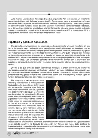53Septiembre-2013 nº 211
Julia Álvarez, Licenciada en Psicología Deportiva, argumenta: “En todo equipo, un importante
porcentaje de triunfo está dado por la comunicación. Comunicar es hacer al otro partícipe de lo que
uno siente, de lo que piensa, transmitiendo señales mediante un código común. Los equipos grandes
no demuestran casi nunca su estado de ánimo y aunque realmente se sientan cansados o abatidos,
no lo demuestran, mostrando un estado de total confianza entre ellos y su cuerpo técnico, todo esto
trabajado a través de la comunicación. A veces el entrenador explica un 100 %, transmite un 70 % y
los jugadores reciben un 60 % del que solo interpretan un 50 %”.
Hipótesis y posibles soluciones
Una correcta comunicación con los jugadores pueden desempeñar un papel importante en una
tanda de penaltis, pero ¿realmente estos mensajes son significativos para los jugadores que se
disponen a lanzar? En mi opinión, siempre que los mensajes sean correctos, conociendo al jugador
que realizará el lanzamiento, sí pueden llegar a ser muy efectivos. ¿Por qué? Porque si este mensaje
se transmite correctamente provocará en el jugador un estado de seguridad, de confianza y de
concentración; sensaciones beneficiosas para la situación. Este ejemplo puede aplicarse a cualquier
situación del fútbol. Con un mensaje correcto y bien transmitido, siempre con la disposición del
jugador, se conseguirá el entendimiento y resolución de la situación, además de un estado anímico
óptimo.
¿Cómo o de qué forma se deben trasmitir los mensajes, la orden, el debate, la charla y la
demostración visual para que sean significativos y válidos? Hay varios métodos de comunicación que
se pueden emplear con los jugadores, pero se han de tener en consideración factores tales como la
personalidad del jugador, el motivo para comunicarse con él, cual es el objetivo y el mejor lugar, en
función de las circunstancias, para hablar con el jugador.
Me pregunto si existen pautas para
mejorar y conseguir que el mensaje cale en
los jugadores. Es evidente que sí. El trabajo
del entrenador requiere que éste se
comunique verbalmente con los jugadores,
con otros miembros del equipo y, a menudo,
con los medios de comunicación. El como
hablar es importante para su relación con los
jugadores ya que las palabras afectan al
modo en que los jugadores reaccionan, por
lo que el entrenador ha de pensar el
vocabulario que utiliza. El discurso ha de ser
sencillo, lógico y claro. Habrá que utilizar la
voz para causar efecto, por ejemplo, hablar
con entusiasmo y de forma emocional para
motivar al equipo antes de un partido. Por
otra parte, el sitio en el que hablar tiene su
importancia y los jugadores estarán menos
receptivos si las circunstancias son malas. El entrenador debe esperar hasta que los jugadores estén
en un estado receptivo, no después de una sesión muy física o con ruido. Cabe destacar la
importancia de la colocación del entrenador respecto a los jugadores, asegurándose de que se sitúa
donde todos puedan verle y oírle claramente.
 