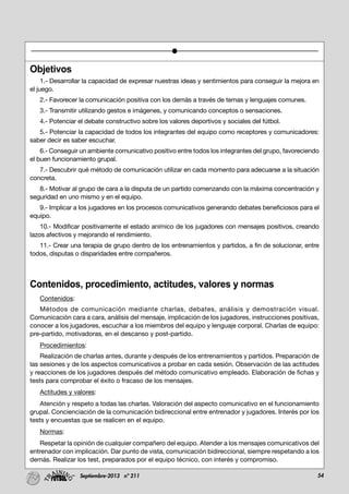 54Septiembre-2013 nº 211
Objetivos
1.- Desarrollar la capacidad de expresar nuestras ideas y sentimientos para conseguir la mejora en
el juego.
2.- Favorecer la comunicación positiva con los demás a través de temas y lenguajes comunes.
3.- Transmitir utilizando gestos e imágenes, y comunicando conceptos o sensaciones.
4.- Potenciar el debate constructivo sobre los valores deportivos y sociales del fútbol.
5.- Potenciar la capacidad de todos los integrantes del equipo como receptores y comunicadores:
saber decir es saber escuchar.
6.- Conseguir un ambiente comunicativo positivo entre todos los integrantes del grupo, favoreciendo
el buen funcionamiento grupal.
7.- Descubrir qué método de comunicación utilizar en cada momento para adecuarse a la situación
concreta.
8.- Motivar al grupo de cara a la disputa de un partido comenzando con la máxima concentración y
seguridad en uno mismo y en el equipo.
9.- Implicar a los jugadores en los procesos comunicativos generando debates beneficiosos para el
equipo.
10.- Modificar positivamente el estado anímico de los jugadores con mensajes positivos, creando
lazos afectivos y mejorando el rendimiento.
11.- Crear una terapia de grupo dentro de los entrenamientos y partidos, a fin de solucionar, entre
todos, disputas o disparidades entre compañeros.
Contenidos, procedimiento, actitudes, valores y normas
Contenidos:
Métodos de comunicación mediante charlas, debates, análisis y demostración visual.
Comunicación cara a cara, análisis del mensaje, implicación de los jugadores, instrucciones positivas,
conocer a los jugadores, escuchar a los miembros del equipo y lenguaje corporal. Charlas de equipo:
pre-partido, motivadoras, en el descanso y post-partido.
Procedimientos:
Realización de charlas antes, durante y después de los entrenamientos y partidos. Preparación de
las sesiones y de los aspectos comunicativos a probar en cada sesión. Observación de las actitudes
y reacciones de los jugadores después del método comunicativo empleado. Elaboración de fichas y
tests para comprobar el éxito o fracaso de los mensajes.
Actitudes y valores:
Atención y respeto a todas las charlas. Valoración del aspecto comunicativo en el funcionamiento
grupal. Concienciación de la comunicación bidireccional entre entrenador y jugadores. Interés por los
tests y encuestas que se realicen en el equipo.
Normas:
Respetar la opinión de cualquier compañero del equipo. Atender a los mensajes comunicativos del
entrenador con implicación. Dar punto de vista, comunicación bidireccional, siempre respetando a los
demás. Realizar los test, preparados por el equipo técnico, con interés y compromiso.
 