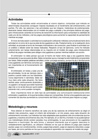 55Septiembre-2013 nº 211
Actividades
Todas las actividades están encaminadas al mismo objetivo: comprobar qué método en
determinadas situaciones consiguen mejores resultados en el rendimiento del entrenamiento y del
partido. Por ello, las sesiones y las actividades que las integran, tratándose de pretemporada,
abarcarán tareas relacionadas con el modelo de juego a adoptar y los principios básicos de juego,
pero introduciendo variantes en la forma de transmitir la información para comprobar la viabilidad de
cada uno de los métodos y de los juegos psicológicos para aumentar la capacidad de pensamiento
mientras se juega.
El inicio de toda sesión o actividad es la explicación (utilizando métodos comunicativos) tanto de la
actividad en sí como de lo que se pide de los jugadores en ella. Posteriormente, en la realización de la
actividad, se procede al envío de mensajes motivadores o de corrección, para finalizar la actividad con
un análisis o debate sobre las tareas realizadas. Respecto al tipo de ejercicios, como he indicado
anteriormente, son tareas relacionadas en su mayoría con el modelo de juego, pero introduciendo
multitud de juegos mentales para obligar a los jugadores a pensar mientras realizan una acción.
El entrenador no debe pensar que por el hecho de haber dicho algo a los jugadores éstos
comprenden lo que se quiere de ellos. Debe comprobar que su mensaje ha sido totalmente comprendido
por todos. Debe emplear palabras sencillas y evitar una jerga excesiva, aunque ha de ir familiarizando
a los jugadores con términos comunes que
son importantes en el funcionamiento del
equipo.
El entrenador, en todas y cada una de
las actividades, ha de ser siempre claro y
positivo cuando hable con los futbolistas,
nunca deprimente ni derrotista. Debe ser
muy claro ante cada situación. No tiene
sentido estar continuamente diciéndole a
un jugador o al equipo que están haciendo
algo mal, si no se les dice por qué lo están
haciendo mal y como pueden corregirlo.
Gran importancia tiene en este tipo de actividades una comunicación bidireccional entre
entrenador y jugadores, en la que las dudas e ideas son compartidas. Animar a los jugadores para que
comenten los asuntos aumentará su conocimiento del fútbol y les motivará para mejorar su juego.
Metodología y recursos
Para obtener el máximo beneficio de cada una de las sesiones de entrenamiento se eligió el
método más productivo, según el criterio del entrenador y el mío propio, para cada situación de
entrenamiento concreta. Los métodos han sido adaptados para ajustarse a las circunstancias que los
jugadores y nosotros encontramos día a día. Por ejemplo, en un día frío y húmedo no se puede aplicar
una metodología donde existan paradas muy prolongadas, lo que provocaría en los jugadores
desanimo e inactividad. De esta forma, y siempre intentando que el jugador descubra lo
verdaderamente significativo, se utilizaron métodos en los que se detiene el juego para explicar
pautas: juego con condicionantes, rondos, juegos bajo presión, juego en espacios reducidos y juego
por fases, así como partidos en los que se evaluaba lo aprendido con respecto al modelo de juego.
 