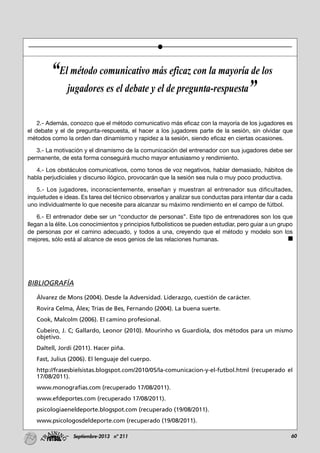 60Septiembre-2013 nº 211
2.- Además, conozco que el método comunicativo más eficaz con la mayoría de los jugadores es
el debate y el de pregunta-respuesta, el hacer a los jugadores parte de la sesión, sin olvidar que
métodos como la orden dan dinamismo y rapidez a la sesión, siendo eficaz en ciertas ocasiones.
3.- La motivación y el dinamismo de la comunicación del entrenador con sus jugadores debe ser
permanente, de esta forma conseguirá mucho mayor entusiasmo y rendimiento.
4.- Los obstáculos comunicativos, como tonos de voz negativos, hablar demasiado, hábitos de
habla perjudiciales y discurso ilógico, provocarán que la sesión sea nula o muy poco productiva.
5.- Los jugadores, inconscientemente, enseñan y muestran al entrenador sus dificultades,
inquietudes e ideas. Es tarea del técnico observarlos y analizar sus conductas para intentar dar a cada
uno individualmente lo que necesite para alcanzar su máximo rendimiento en el campo de fútbol.
6.- El entrenador debe ser un “conductor de personas”. Este tipo de entrenadores son los que
llegan a la élite. Los conocimientos y principios futbolísticos se pueden estudiar, pero guiar a un grupo
de personas por el camino adecuado, y todos a una, creyendo que el método y modelo son los
mejores, sólo está al alcance de esos genios de las relaciones humanas.
BIBLIOGRAFÍA
Álvarez de Mons (2004). Desde la Adversidad. Liderazgo, cuestión de carácter.
Rovira Celma, Álex; Trías de Bes, Fernando (2004). La buena suerte.
Cook, Malcolm (2006). El camino profesional.
Cubeiro, J. C; Gallardo, Leonor (2010). Mourinho vs Guardiola, dos métodos para un mismo
objetivo.
Daltell, Jordi (2011). Hacer piña.
Fast, Julius (2006). El lenguaje del cuerpo.
http://frasesbielsistas.blogspot.com/2010/05/la-comunicacion-y-el-futbol.html (recuperado el
17/08/2011).
www.monografias.com (recuperado 17/08/2011).
www.efdeportes.com (recuperado 17/08/2011).
psicologiaeneldeporte.blogspot.com (recuperado (19/08/2011).
www.psicologosdeldeporte.com (recuperado (19/08/2011).
“El método comunicativo más eficaz con la mayoría de los
jugadores es el debate y el de pregunta-respuesta”
 