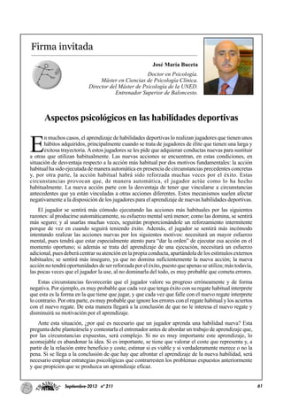 61Septiembre-2013 nº 211
Firma invitada
José María Buceta
Doctor en Psicología.
Máster en Ciencias de Psicología Clínica.
Director del Máster de Psicología de la UNED.
Entrenador Superior de Baloncesto.
Aspectos psicológicos en las habilidades deportivas
E
n muchos casos, el aprendizaje de habilidades deportivas lo realizan jugadores que tienen unos
hábitos adquiridos, principalmente cuando se trata de jugadores de élite que tienen una larga y
exitosa trayectoria. Aestos jugadores se les pide que adquieran conductas nuevas para sustituir
a otras que utilizan habitualmente. Las nuevas acciones se encuentran, en estas condiciones, en
situación de desventaja respecto a la acción más habitual por dos motivos fundamentales: la acción
habitual ha sido ejecutada de manera automática en presencia de circunstancias precedentes concretas
y, por otra parte, la acción habitual habrá sido reforzada muchas veces por el éxito. Estas
circunstancias provocan que, de manera automática, el jugador actúe como lo ha hecho
habitualmente. La nueva acción parte con la desventaja de tener que vincularse a circunstancias
antecedentes que ya están vinculadas a otras acciones diferentes. Estos mecanismos suelen afectar
negativamente a la disposición de los jugadores para el aprendizaje de nuevas habilidades deportivas.
El jugador se sentirá más cómodo ejecutando las acciones más habituales por las siguientes
razones: al producirse automáticamente, su esfuerzo mental será menor; como las domina, se sentirá
más seguro; y al usarlas muchas veces, seguirán proporcionándole un reforzamiento intermitente
porque de vez en cuando seguirá teniendo éxito. Además, el jugador se sentirá más incómodo
intentando realizar las acciones nuevas por los siguientes motivos: necesitará un mayor esfuerzo
mental, pues tendrá que estar especialmente atento para “dar la orden” de ejecutar esa acción en el
momento oportuno; si además se trata del aprendizaje de una ejecución, necesitará un esfuerzo
adicional, pues deberá centrar su atención en la propia conducta, apartándola de los estímulos externos
habituales; se sentirá más inseguro, ya que no domina suficientemente la nueva acción; la nueva
acción no tendrá oportunidades de ser reforzada por el éxito, puesto que apenas se utiliza; más todavía,
las pocas veces que el jugador la use, al no dominarla del todo, es muy probable que cometa errores.
Estas circunstancias favorecerán que el jugador valore su progreso erróneamente y de forma
negativa. Por ejemplo, es muy probable que cada vez que tenga éxito con su regate habitual interprete
que esta es la forma en la que tiene que jugar, y que cada vez que falle con el nuevo regate interprete
lo contrario. Por otra parte, es muy probable que ignore los errores con el regate habitual y los aciertos
con el nuevo regate. De esta manera llegará a la conclusión de que no le interesa el nuevo regate y
disminuirá su motivación por el aprendizaje.
Ante esta situación, ¿por qué es necesario que un jugador aprenda una habilidad nueva? Esta
pregunta debe planteársela y contestarla el entrenador antes de abordar un trabajo de aprendizaje que,
por las circunstancias expuestas, será complejo. Si no es muy importante este aprendizaje, lo
aconsejable es abandonar la idea. Si es importante, se tiene que valorar el coste que representa y, a
partir de la relación entre beneficio y coste, estimar si es viable y si verdaderamente merece o no la
pena. Si se llega a la conclusión de que hay que afrontar el aprendizaje de la nueva habilidad, será
necesario emplear estrategias psicológicas que contrarresten los problemas expuestos anteriormente
y que propicien que se produzca un aprendizaje eficaz.
 