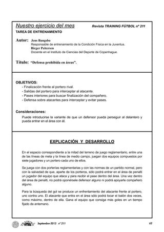 Nuestro ejercicio del mes Revista TRAINING FÚTBOL nº 211
TAREA DE ENTRENAMIENTO
Autor: Jens Bangsbo
Responsable de entrenamiento de la Condición Física en la Juventus.
Birger Peitersen
Docente en el Instituto de Ciencias del Deporte de Copenhague.
Título: “Defensa prohibida en áreas”.
OBJETIVOS:
- Finalización frente al portero rival.
- Salidas del portero para interceptar al atacante.
- Pases interiores para buscar finalización del compañero.
- Defensa sobre atacantes para interceptar y evitar pases.
Consideraciones:
Puede introducirse la variante de que un defensor pueda perseguir al delantero y
pueda entrar en el área con él.
EXPLICACIÓN Y DESARROLLO
En el espacio correspondiente a la mitad del terreno de juego reglamentario, entre una
de las líneas de meta y la línea de medio campo, juegan dos equipos compuestos por
siete jugadores y un portero cada uno de ellos.
Se juega con dos porterías reglamentarias y con las normas de un partido normal, pero
con la salvedad de que, aparte de los porteros, sólo podrá entrar en el área de penalti
un jugador del equipo que ataca y para recibir el pase dentro del área. Una vez dentro
del área de penalti, no podrá oponérsele defensor alguno ni podrá apoyarle compañero
alguno.
Para la búsqueda del gol se produce un enfrentamiento del atacante frente al portero,
uno contra uno. El atacante que entra en el área sólo podrá tocar el balón dos veces,
como máximo, dentro de ella. Gana el equipo que consiga más goles en un tiempo
fijado de antemano.
62Septiembre-2013 nº 211
 