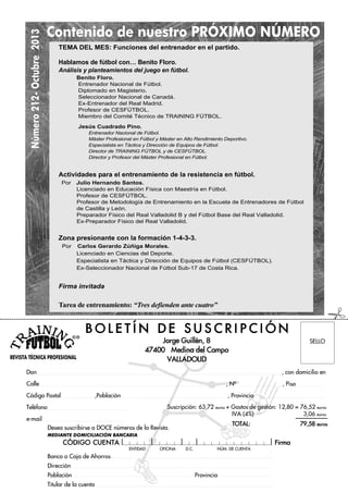 Número212-Octubre2013
REVISTA TÉCNICA PROFESIONAL
ENTIDAD OFICINA D.C. NÐM. DE CUENTA
Suscripción: 63,72 euros + Gastos de gestión: 12,80 = 76,52 euros
IVA (4%) 3,06 euros
TOTAL: 79,58 euros
B O L E T ¸ N D E S U S C R I P C I Ł N
Don , con domicilio en
Calle , NÀ , Piso
Código Postal ,Población , Provincia
Teléfono
e-mail
Desea suscribirse a DOCE números de la Revista.
MEDIANTE DOMICILIACIÓN BANCARIA
CŁDIGO CUENTA Firma
Banco o Caja de Ahorros
Dirección
Población Provincia
Titular de la cuenta
Contenido de nuestro PRÓXIMO NÚMERO
TEMA DEL MES: Funciones del entrenador en el partido.
Hablamos de fútbol con… Benito Floro.
Análisis y planteamientos del juego en fútbol.
Benito Floro.
Entrenador Nacional de Fútbol.
Diplomado en Magisterio.
Seleccionador Nacional de Canadá.
Ex-Entrenador del Real Madrid.
Profesor de CESFÚTBOL.
Miembro del Comité Técnico de TRAINING FÚTBOL.
Jesús Cuadrado Pino.
Entrenador Nacional de Fútbol.
Máster Profesional en Fútbol y Máster en Alto Rendimiento Deportivo.
Especialista en Táctica y Dirección de Equipos de Fútbol.
Director de TRAINING FÚTBOL y de CESFÚTBOL.
Director y Profesor del Máster Profesional en Fútbol.
Actividades para el entrenamiento de la resistencia en fútbol.
Por Julio Hernando Santos.
Licenciado en Educación Física con Maestría en Fútbol.
Profesor de CESFÚTBOL.
Profesor de Metodología de Entrenamiento en la Escuela de Entrenadores de Fútbol
de Castilla y León.
Preparador Físico del Real Valladolid B y del Fútbol Base del Real Valladolid.
Ex-Preparador Físico del Real Valladolid.
Zona presionante con la formación 1-4-3-3.
Por Carlos Gerardo Zúñiga Morales.
Licenciado en Ciencias del Deporte.
Especialista en Táctica y Dirección de Equipos de Fútbol (CESFÚTBOL).
Ex-Seleccionador Nacional de Fútbol Sub-17 de Costa Rica.
Firma invitada
Tarea de entrenamiento: “Tres defienden ante cuatro”
Jorge Guillén, 8
47400 Medina del Campo
VALLADOLID
SELLO
#
 