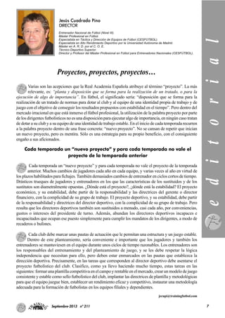 7Septiembre-2013 nº 211
Jesús Cuadrado Pino
DIRECTOR
Entrenador Nacional de Fútbol (Nivel III).
Máster Profesional en Fútbol.
Especialista en Táctica y Dirección de Equipos de Fútbol (CESFÚTBOL).
Especialista en Alto Rendimiento Deportivo por la Universidad Autónoma de Madrid.
Máster en A. R. D. por el C. O. E.
Técnico Deportivo Superior.
Director y Profesor del Máster Profesional en Fútbol para Entrenadores Nacionales (CESFÚTBOL).
Varias son las acepciones que la Real Academia Española atribuye al término “proyecto”. La más
relevante, es: “planta y disposición que se forma para la realización de un tratado, o para la
ejecución de algo de importancia”. En fútbol, el significado sería: “disposición que se forma para la
realización de un tratado de normas para dotar al club y al equipo de una identidad propia de trabajo y de
juego con el objetivo de conseguir los resultados propuestos con estabilidad en el tiempo”. Pero dentro del
mercado irracional en que está inmerso el fútbol profesional, la utilización de la palabra proyecto por parte
de los dirigentes futbolísticos no es una disposición para ejecutar algo de importancia, en ningún caso tratan
de dotar a su club y a su equipo de una identidad de trabajo estable. En el inicio de cada temporada recurren
a la palabra proyecto dentro de una frase concreta: “nuevo proyecto”. No se cansan de repetir que inician
un nuevo proyecto, pero es mentira. Sólo es una estrategia para su propio beneficio, con el consiguiente
engaño a sus aficionados.
Cada temporada un “nuevo proyecto” y para cada temporada no vale el proyecto de la temporada
anterior. Muchos cambios de jugadores cada año en cada equipo, y varias veces al año en virtud de
los plazos habilitados para fichajes. También demasiados cambios de entrenador en ciclos cortos de tiempo.
Drásticos trueques de jugadores y entrenadores en los que las características de los sustituidos y de los
sustitutos son diametralmente opuestas. ¿Dónde está el proyecto?, ¿dónde está la estabilidad? El proyecto
económico, y su estabilidad, debe partir de la responsabilidad y las directrices del gerente o director
financiero, con la complicidad de su grupo de trabajo. El proyecto deportivo, y su estabilidad, debe partir
de la responsabilidad y directrices del director deportivo, con la complicidad de su grupo de trabajo. Pero
resulta que los directores deportivos también son sustituidos a menudo, casi cada año, por conveniencias,
gustos o intereses del presidente de turno. Además, abundan los directores deportivos incapaces e
incapacitados que ocupan ese puesto simplemente para cumplir los mandatos de los dirigentes, a modo de
recaderos o bufones.
Cada club debe marcar unas pautas de actuación que le permitan una estructura y un juego estable.
Dentro de este planteamiento, sería conveniente e importante que los jugadores y también los
entrenadores se mantuviesen en el equipo durante unos ciclos de tiempo razonables. Los entrenadores son
los responsables del entrenamiento y del planteamiento de juego, y se les debe respetar la lógica
independencia que necesitan para ello, pero deben estar enmarcados en las pautas que establezca la
dirección deportiva. Precisamente, en las tareas que corresponden al director deportivo debe asentarse el
proyecto futbolístico del club. Clasifico, como ya llevo haciendo mucho tiempo, estas tareas en las
siguientes: formar una plantilla competitiva en el campo y rentable en el mercado, crear un modelo de juego
consistente y estable como sello futbolístico del club, implantar las directrices de plantilla y metodológicas
para que el equipo juegue bien, establecer un rendimiento eficaz y competitivo, instaurar una metodología
adecuada para la formación de futbolistas en los equipos filiales y dependientes.
jecupi@trainingfutbol.com
Cada temporada un “nuevo proyecto” y para cada temporada no vale el
proyecto de la temporada anterior
editorial
Proyectos, proyectos, proyectos…
 