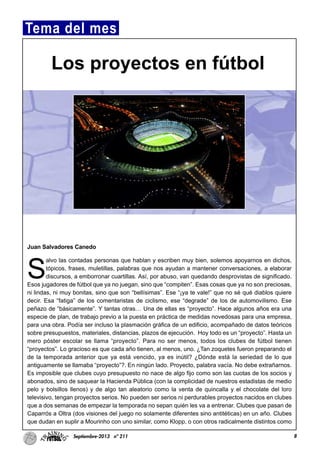 Juan Salvadores Canedo
S
alvo las contadas personas que hablan y escriben muy bien, solemos apoyarnos en dichos,
tópicos, frases, muletillas, palabras que nos ayudan a mantener conversaciones, a elaborar
discursos, a emborronar cuartillas. Así, por abuso, van quedando desprovistas de significado.
Esos jugadores de fútbol que ya no juegan, sino que “compiten”. Esas cosas que ya no son preciosas,
ni lindas, ni muy bonitas, sino que son “bellísimas”. Ese “¡ya te vale!” que no sé qué diablos quiere
decir. Esa “fatiga” de los comentaristas de ciclismo, ese “degrade” de los de automovilismo. Ese
peñazo de “básicamente”. Y tantas otras… Una de ellas es “proyecto”. Hace algunos años era una
especie de plan, de trabajo previo a la puesta en práctica de medidas novedosas para una empresa,
para una obra. Podía ser incluso la plasmación gráfica de un edificio, acompañado de datos teóricos
sobre presupuestos, materiales, distancias, plazos de ejecución. Hoy todo es un “proyecto”. Hasta un
mero póster escolar se llama “proyecto”. Para no ser menos, todos los clubes de fútbol tienen
“proyectos”. Lo gracioso es que cada año tienen, al menos, uno. ¿Tan zoquetes fueron preparando el
de la temporada anterior que ya está vencido, ya es inútil? ¿Dónde está la seriedad de lo que
antiguamente se llamaba “proyecto”?. En ningún lado. Proyecto, palabra vacía. No debe extrañarnos.
Es imposible que clubes cuyo presupuesto no nace de algo fijo como son las cuotas de los socios y
abonados, sino de saquear la Hacienda Pública (con la complicidad de nuestros estadistas de medio
pelo y bolsillos llenos) y de algo tan aleatorio como la venta de quincalla y el chocolate del loro
televisivo, tengan proyectos serios. No pueden ser serios ni perdurables proyectos nacidos en clubes
que a dos semanas de empezar la temporada no sepan quién les va a entrenar. Clubes que pasan de
Caparrós a Oltra (dos visiones del juego no solamente diferentes sino antitéticas) en un año. Clubes
que dudan en suplir a Mourinho con uno similar, como Klopp, o con otros radicalmente distintos como
8Septiembre-2013 nº 211
Tema del mes
Los proyectos en fútbol
 