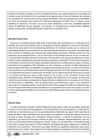 9Septiembre-2013 nº 211
Ancelotti y Heynckes. Clubes que tienen secretarios técnicos cuyo pasado deportivo es imposible de
rastrear, y que normalmente lo único que traen es una agenda; eso sí, llena de contactos, de nombres
de mercaderes en muchos casos de muy dudosa honestidad. Tipos tan absolutamente prescindibles
(en todos los sentidos) como Jesús Gil o Berlusconi denigraron el fútbol. Pero, al menos, nunca
hablaban de “proyectos”. No eran o no son tan cursis. Botarates sí, pero mira, respetaban algunas
cosas. El significado real de “proyecto”, por ejemplo. Un concepto que no hace mucho implicaba
estudio, presupuesto, multidisciplinariedad, fundamento y seriedad. Ya no.
Marcelino García Toral
Creo que la secretaría técnica debe tener el porcentaje más importante en la confección de la
plantilla, aunque hay prioridades sobre la necesidad de ciertos jugadores en las que el entrenador
debe formar parte para tomar las decisiones definitivas. El entrenador puede que no conozca en
profundidad el fútbol de muchos países, por estar dedicado básicamente a su trabajo, pero debe dejar
claro el perfil de futbolistas que necesita para determinadas posiciones. Además, puede ver a los
jugadores que se pretende fichar y, con la información de la secretaría técnica, tomar una decisión.
La opinión del entrenador siempre es importante. Por otra parte, creo resulta imposible que la misma
persona pueda compatibilizar las tareas de director deportivo y entrenador. Si eres director deportivo
y entrenador, tendrás que tener contigo a aquellas personas de tu confianza que te hagan un análisis
exhaustivo de los jugadores. Pero dedicarte a la vez a entrenar y a dominar el fútbol internacional
para incorporar futbolistas, es imposible si se quiere hacer bien las dos cosas. La confección definitiva
de la plantilla es un porcentaje básico para la búsqueda del éxito. En lo que respecta al entrenador,
es fundamental que tenga su propio grupo de trabajo. No es cuestión de que el club al que yo pueda
ir a entrenar me diga que vaya yo sólo, porque si voy yo sólo, no iré. Llevamos muchos años
trabajando juntos, sabemos la metodología de trabajo que aplicamos en los equipos, la hemos ido
mejorando con el tiempo y la experiencia. Desarrollamos un trabajo donde no se separa el tema físico
del tema táctico o futbolístico. Todo el trabajo táctico que plasmamos, según lo que queremos
desarrollar en el siguiente partido, se orienta en función de las cargas de trabajo que aplicamos para
buscar el mejor rendimiento posible. Ejecutarlo con un preparador físico nuevo que, quizás, no confíe
en esta metodología de trabajo o no la conozca en profundidad, puede suponer un problema que lleve
al fracaso.
Roberto Olabe
Lo más importante es el juego. Existe la lógica interna del juego y, luego, los que deben desarrollar
lo propio de esa lógica son los jugadores. Los entrenadores o los que ocupemos un cargo técnico
dentro de un club tenemos que ser los que interpretemos realmente esa lógica interna que tiene el
juego del fútbol. Cada entrenador tiene que ayudar a los jugadores a tomar las mejores decisiones
en base al juego. El juego es lo importante. Enseña el juego, no enseña el entrenador. Es una
asignatura, por parte del entrenador, entender el juego. Sin embargo, desgraciadamente, creo que
cada uno de los entrenadores entendemos “nuestro” juego y no nos aplicamos en entender el juego
de verdad, el juego que supone el fútbol. Partiendo del análisis del juego, elegiremos el modelo de
aplicación que queremos. Tendremos que elegir perfiles de jugadores adecuados para hacer
determinante ese modelo. Será determinante el tipo de jugador que elijamos en función del modelo
 
