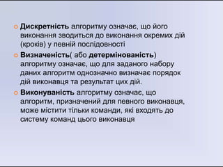  Дискретність алгоритму означає, що його
виконання зводиться до виконання окремих дій
(кроків) у певній послідовності
 Визначеність( або детермінованість)
алгоритму означає, що для заданого набору
даних алгоритм однозначно визначає порядок
дій виконавця та результат цих дій.
 Виконуваність алгоритму означає, що
алгоритм, призначений для певного виконавця,
може містити тільки команди, які входять до
систему команд цього виконавця
 