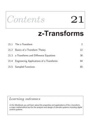 ContentsContents 
z-Transforms
21.1 The z-Transform 2
21.2 Basics of z-Transform Theory 12
21.3 z-Transforms and Diﬀerence Equations 36
21.4 Engineering Applications of z-Transforms 64
21.5 Sampled Functions 85
Learning
In this Workbook you will learn about the properties and applications of the z-transform,
a major mathematical tool for the analysis and design of discrete systems including digital
control systems.
outcomes
 