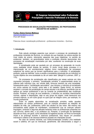 1
PROCESSOS DE SOCIALIZAÇÃO PROFISSIONAL DE PROFESSORES
INICIANTES DE QUÍMICA
Furlan, Elaine Gomes Matheus
elainefurlan@terra.com.br
PUC-SP/ Brasil
Palavras chave: socialização profissional – professores iniciantes – Química.
1. Introdução
Este estudo privilegia aspectos que cercam o processo de socialização de
professores iniciantes de Química, no contexto de sua inserção na cultura escolar do
nível médio de ensino, retomando aspectos das suas trajetórias, no sentido de
evidenciar, também, os aprendizados sobre a profissão docente decorrentes dos
processos de socialização vivenciados por eles, auxiliando na construção de suas
identidades.
A socialização pode ser pautada em um processo de apreensão do mundo
como realidade social dotada de sentido. O ponto inicial deste processo é a
interiorização de um acontecimento objetivo como manifestação de processos
subjetivos de outros que se tornam significativos para o indivíduo. A socialização,
portanto, pode ser definida “como a ampla e consistente introdução de um indivíduo no
mundo objetivo de uma sociedade ou de um setor dela” (Berger & Luckman, 2007, p.
175).
Os processos de socialização são classificados por esses autores em dois
momentos principais: o primeiro, “socialização primária” é experimentado ainda na
infância pelo indivíduo que, em virtude dela, torna-se membro de uma sociedade.
Subsequente está a “socialização secundária”, que introduz o indivíduo já socializado
em novos setores do mundo, entre eles o do trabalho. Desta forma, os autores
ampliam o conceito de socialização do campo escolar e da infância, permitindo que se
aplique ao campo profissional e que se conecte às problemáticas das mudanças
sociais. Portanto, ao longo da sua existência, o indivíduo se socializa interiorizando
normas, valores e disposições, seja no seu grupo de origem, onde transcorre sua
primeira infância, ou em outro grupo no qual quer se integrar como, por exemplo, no
mundo profissional.
Entre os papéis absorvidos na socialização primária, estão aqueles
relacionados ao campo profissional, pois as crianças percebem as relações de
trabalho da mãe, pai, professores, enfim dos adultos ao seu redor. Até mesmo nas
brincadeiras estes papéis se manifestam, considerando que as crianças utilizam
linguagem, símbolos e algumas atitudes tentando imitar os profissionais presentes em
seu convívio, dentre eles, o (a) professor (a). Portanto, a construção da identidade
docente se inicia, em geral, como estudante na trajetória escolar, se firma na formação
inicial e se prolonga durante o exercício profissional. Isso requer um processo
individual e coletivo e de natureza dinâmica pautado em interações sociais.
No caso da carreira docente, sua institucionalização constitui uma realidade
social e coletiva, em que os indivíduos, geralmente, são direcionados a seguir a
 