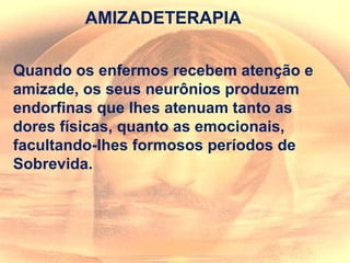 AMIZADETERAPIA
Quando os enfermos recebem atenção e
amizade, os seus neurônios produzem
endorfinas que lhes atenuam tanto as
dores físicas, quanto as emocionais,
facultando-lhes formosos períodos de
Sobrevida.
 