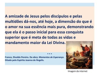 A amizade de Jesus pelos discípulos e pelas
multidões dá-nos, até hoje, a dimensão do que é
o amor na sua essência mais pura, demonstrando
que ela é o passo inicial para essa conquista
superior que é meta de todas as vidas e
mandamento maior da Lei Divina.
* * *
Franco, Divaldo Pereira. Da obra: Momentos de Esperança.
Ditado pelo Espírito Joanna de Ângelis.
Imagem da internet
 