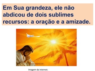 Em Sua grandeza, ele não
abdicou de dois sublimes
recursos: a oração e a amizade.
Imagem da internet.
 