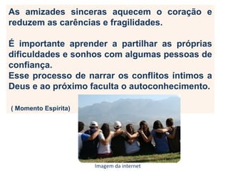 As amizades sinceras aquecem o coração e
reduzem as carências e fragilidades.
É importante aprender a partilhar as próprias
dificuldades e sonhos com algumas pessoas de
confiança.
Esse processo de narrar os conflitos íntimos a
Deus e ao próximo faculta o autoconhecimento.
( Momento Espírita)
Imagem da internet
 