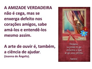 A AMIZADE VERDADEIRA
não é cega, mas se
enxerga defeito nos
corações amigos, sabe
amá-los e entendê-los
mesmo assim.
A arte de ouvir é, também,
a ciência de ajudar.
(Joanna de Ângelis).
 
