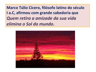 Marco Túlio Cícero, filósofo latino do século
I a.C, afirmou com grande sabedoria que
Quem retira a amizade da sua vida
elimina o Sol do mundo.
 