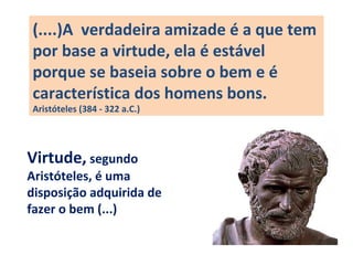 (....)A verdadeira amizade é a que tem
por base a virtude, ela é estável
porque se baseia sobre o bem e é
característica dos homens bons.
Aristóteles (384 - 322 a.C.)
Virtude, segundo
Aristóteles, é uma
disposição adquirida de
fazer o bem (...)
 