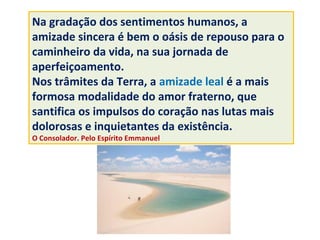 Na gradação dos sentimentos humanos, a
amizade sincera é bem o oásis de repouso para o
caminheiro da vida, na sua jornada de
aperfeiçoamento.
Nos trâmites da Terra, a amizade leal é a mais
formosa modalidade do amor fraterno, que
santifica os impulsos do coração nas lutas mais
dolorosas e inquietantes da existência.
O Consolador. Pelo Espírito Emmanuel
Imagens da internet
 