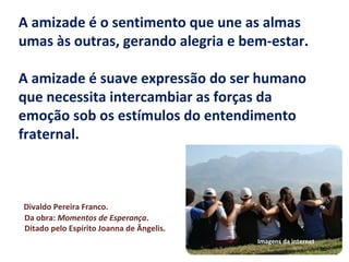 A amizade é o sentimento que une as almas
umas às outras, gerando alegria e bem-estar.
A amizade é suave expressão do ser humano
que necessita intercambiar as forças da
emoção sob os estímulos do entendimento
fraternal.
Divaldo Pereira Franco.
Da obra: Momentos de Esperança.
Ditado pelo Espírito Joanna de Ângelis.
Imagens da internet
 