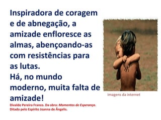 Inspiradora de coragem
e de abnegação, a
amizade enfloresce as
almas, abençoando-as
com resistências para
as lutas.
Há, no mundo
moderno, muita falta de
amizade!
Divaldo Pereira Franco. Da obra: Momentos de Esperança.
Ditado pelo Espírito Joanna de Ângelis.
Imagens da internet
 