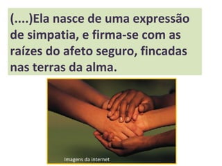 (....)Ela nasce de uma expressão
de simpatia, e firma-se com as
raízes do afeto seguro, fincadas
nas terras da alma.
Imagens da internet
 