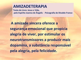 AMIZADETERAPIA
Texto do Livro: Jesus e Vida,
pelo Espírito Joanna de Ângelis - Psicografia de Divaldo Franco
A amizade sincera oferece a
segurança emocional que propicia
alegria de viver, por estimular os
neurotransmissores a produzir mais
dopamina, a substância responsável
pela alegria, pela felicidade.
 