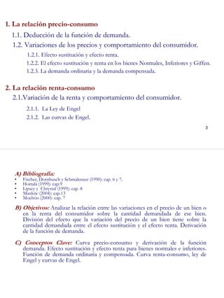 3
1. La relación precio-consumo
1.1. Deducción de la función de demanda.
1.2. Variaciones de los precios y comportamiento del consumidor.
1.2.1. Efecto sustitución y efecto renta.
1.2.2. El efecto sustitución y renta en los bienes Normales, Inferiores y Giffen.
1.2.3. La demanda ordinaria y la demanda compensada.
2. La relación renta-consumo
2.1.Variación de la renta y comportamiento del consumidor.
2.1.1. La Ley de Engel
2.1.2. Las curvas de Engel.
4
A) Bibliografía:
• Fischer, Dornbusch y Schmalensee (1990): cap. 6 y 7.
• Hortalà (1999): cap.9
• Lipsey y Chrystal (1999): cap. 8
• Mankiw (2004): cap.13
• Mochón (2000): cap. 7
B) Objetivos: Analizar la relación entre las variaciones en el precio de un bien o
en la renta del consumidor sobre la cantidad demandada de ese bien.
División del efecto que la variación del precio de un bien tiene sobre la
cantidad demandada entre el efecto sustitución y el efecto renta. Derivación
de la función de demanda.
C) Conceptos Clave: Curva precio-consumo y derivación de la función
demanda. Efecto sustitución y efecto renta para bienes normales e inferiores.
Función de demanda ordinaria y compensada. Curva renta-consumo, ley de
Engel y curvas de Engel.
 