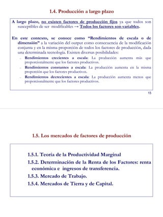 15
1.4. Producción a largo plazo
A largo plazo, no existen factores de producción fijos ya que todos son
susceptibles de ser modificables → Todos los factores son variables.
En este contexto, se conoce como “Rendimientos de escala o de
dimensión” a la variación del output como consecuencia de la modificación
conjunta y en la misma proporción de todos los factores de producción, dada
una determinada tecnología. Existen diversas posibilidades:
– Rendimientos crecientes a escala: La producción aumenta más que
proporcionalmente que los factores productivos.
– Rendimientos constantes a escala: La producción aumenta en la misma
proporción que los factores productivos.
– Rendimientos decrecientes a escala: La producción aumenta menos que
proporcionalmente que los factores productivos.
16
1.5. Los mercados de factores de producción
1.5.1. Teoría de la Productividad Marginal
1.5.2. Determinación de la Renta de los Factores: renta
económica e ingresos de transferencia.
1.5.3. Mercado de Trabajo.
1.5.4. Mercados de Tierra y de Capital.
 