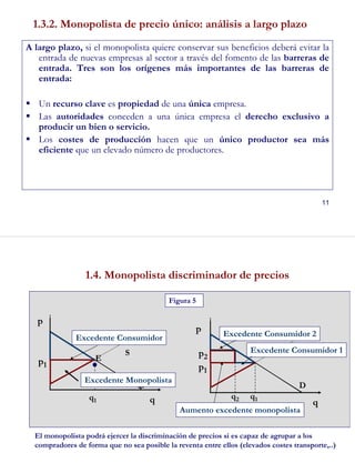 11
1.3.2. Monopolista de precio único: análisis a largo plazo
A largo plazo, si el monopolista quiere conservar sus beneficios deberá evitar la
entrada de nuevas empresas al sector a través del fomento de las barreras de
entrada. Tres son los orígenes más importantes de las barreras de
entrada:
Un recurso clave es propiedad de una única empresa.
Las autoridades conceden a una única empresa el derecho exclusivo a
producir un bien o servicio.
Los costes de producción hacen que un único productor sea más
eficiente que un elevado número de productores.
12
1.4. Monopolista discriminador de precios
Excedente Consumidor Excedente Consumidor 2
Excedente Consumidor 1
Aumento excedente monopolista
p
p
qq
p1 p1
p2
Figura 5
El monopolista podrá ejercer la discriminación de precios si es capaz de agrupar a los
compradores de forma que no sea posible la reventa entre ellos (elevados costes transporte,..)
q1
q1q2
●
E
D D
Excedente Monopolista
S
 