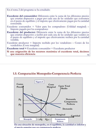 13
En el tema 2 del programa se ha estudiado:
Excedente del consumidor: Diferencia entre la suma de los diferentes precios
que estarían dispuestos a pagar por cada una de las unidades que consumen
en el punto de equilibrio y el importe que efectivamente pagan por la cantidad
consumida.
Excedente consumidor = Valor para los compradores (Utilidad marginal) –
Importe pagado por los compradores
Excedente del productor: Diferencia entre la suma de los diferentes precios
que estarían dispuestos a recibir por cada una de las unidades que venden en
el punto de equilibrio y el importe que efectivamente reciben por la cantidad
vendida.
Excedente productor = Importe recibido por los vendedores – Costes de los
vendedores (Coste marginal)
Excedente total = Excedente consumidor + Excedente productor
Si una asignación de los recursos maximiza el excedente total, decimos
que muestra eficiencia
14
1.5. Comparación Monopolio-Competencia Perfecta
En una situación de monopolio, en el equilibrio, la cantidad es inferior y
el precio superior que en competencia perfecta
Competencia
Perfecta
Monopolio
Figura 6
Coste Total
Medio
Coste
Marginal
Demanda
Demanda
Competencia
Perfecta
Ingreso Marginal Cantidad
Costes
Precio
q1 q2
p1
p2 ●
●
 