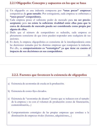 23
2.2.1 Oligopolio: Concepto y supuestos en los que se basa
a) Un oligopolio es una industria compuesta por “unas pocas” empresas
competitivas de gran tamaño. Por consiguiente, cada empresa se enfrentara a
“unos pocos” competidores.
b) Cada empresa posee el suficiente poder de mercado para no ser precio-
aceptante; pero no existe la suficiente rivalidad entre ellas para que la
curva de demanda de mercado pueda ser considerada como propia por
alguna de ellas.
c) Dado que el número de competidores es reducido, cada empresa es
plenamente consciente de que éstos pueden responder ante cualquiera de sus
acciones.
d) Es decir, la empresa oligopolística es consciente de la interdependencia entre
las decisiones tomadas por las distintas empresas que componen la industria.
Por ello, su comportamiento es “estratégico” ya que tiene en cuenta el
impacto de sus decisiones en sus competidores.
24
2.2.2. Factores que favorecen la existencia de oligopolios
a) Existencia de economías de escala en la producción.
b) Existencia de costes fijos elevados.
c) Existencia de “economías de alcance” (costes que se reducen con el tamaño
de la empresa y no con el volumen de producción: costes de financiación,
comercialización,...)
d) Comportamiento estratégico de las propias empresas que conduce a la
disminución de empresas rivales (fusiones, adquisiciones,...)
 
